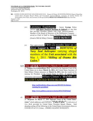VIA EMAIL & U.S. CERTIFIED MAIL: 7011 0110 0001 4148 6993
United States Senator Rand Paul
208 Russell Senate office Building
Washington, DC 20510

RE: UNITED STATES KENTUCKY SENATOR RAND PAUL: Request Of Status Of INVESTIGATION(S) Request Regarding
       United States President Barack Obama and Government Agencies/Officials; Assistance In Getting Petition For
       Extraordinary Writ Filed; and Assistance In Receipt Of Relief PRESENTLY/IMMEDIATELY Due Newsome
August 31, 2011
Page 32 of 43



                     (iv)     Lawrence Eagleburger                  - Senior Foreign Policy
                              Advisor with Baker Donelson Bearman & Caldwell (i.e. law firm
                              that provides President Obama with Lega Advice/Counsel). . .
                              Member of the Board of Directors of the Halliburton Company. . .
                              served as Chief of Staff to former President of the United States
                              (friend of Bill & Hillary Clinton) -   DIED 06/04/11.

                     (v)                 TWO (2) months later on or
                              Then approximately
                              about August 6, 2011, the DOWNING of
                              Navy Seal helicopter carrying alleged
                              members of the Unit associated with the
                              May 1, 2011 “Killing of Osama Bin
                              Laden.”
               (e) Only AFTER Newsome’s March 12, 2011 submittal
                     of “Petition For Extraordinary Writ” received by the Supreme Court of the
                     United States on or about March 16, 2011, did United States Secretary of
                     State Hillary Clinton announce on March 16, 2011, that she would not be
                     running for President of the United States in 2012. It appears from
                                Hillary Clinton’s “HANDS are
                     information and research
                     FILLED/TAINTED WITH BLOOD!”
                                 http://politicalticker.blogs.cnn.com/2011/03/16/clinton-
                                 running-for-president/

                                 http://www.politico.com/news/stories/0311/51425.html


               (f)   Only AFTER Newsome’s April 22, 2011 submittal
                     of “Response To March 17, 2011 Supreme Court of the United States'
                     Letter” which addresses and EXPOSES “Fake/False” Certification of
                     Live Birth provided by United States President Barack Obama. Said
                     pleading setting off the following in the United States Government efforts to
                     COVER-UP its 9/11 Crimes – CRIMES AGAINST HUMANITY:
 