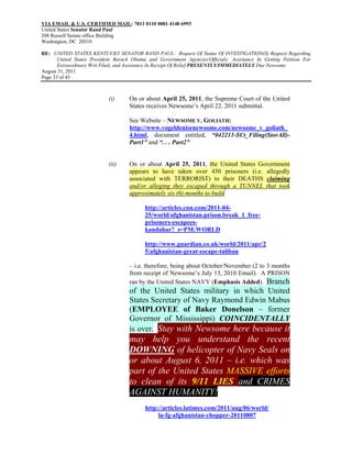 VIA EMAIL & U.S. CERTIFIED MAIL: 7011 0110 0001 4148 6993
United States Senator Rand Paul
208 Russell Senate office Building
Washington, DC 20510

RE: UNITED STATES KENTUCKY SENATOR RAND PAUL: Request Of Status Of INVESTIGATION(S) Request Regarding
       United States President Barack Obama and Government Agencies/Officials; Assistance In Getting Petition For
       Extraordinary Writ Filed; and Assistance In Receipt Of Relief PRESENTLY/IMMEDIATELY Due Newsome
August 31, 2011
Page 33 of 43



                            (i)     On or about April 25, 2011, the Supreme Court of the United
                                    States receives Newsome’s April 22, 2011 submittal.

                                    See Website – NEWSOME V. GOLIATH:
                                    http://www.vogeldenisenewsome.com/newsome_v_goliath_
                                    4.html, document entitled, “042211-SCt_Filing(StorAll)-
                                    Part1” and “. . . Part2”


                            (ii)    On or about April 25, 2011, the United States Government
                                    appears to have taken over 450 prisoners (i.e. allegedly
                                    associated with TERRORIST) to their DEATHS claiming
                                    and/or alleging they escaped through a TUNNEL that took
                                    approximately six (6) months to build

                                           http://articles.cnn.com/2011-04-
                                           25/world/afghanistan.prison.break_1_free-
                                           prisoners-escapees-
                                           kandahar?_s=PM:WORLD

                                           http://www.guardian.co.uk/world/2011/apr/2
                                           5/afghanistan-great-escape-taliban

                                    – i.e. therefore, being about October/November (2 to 3 months
                                    from receipt of Newsome’s July 13, 2010 Email). A PRISON
                                    ran by the United States NAVY (Emphasis Added). Branch
                                    of the United States military in which United
                                    States Secretary of Navy Raymond Edwin Mabus
                                    (EMPLOYEE of Baker Donelson – former
                                    Governor of Mississippi) COINCIDENTALLY
                                    is over. Stay with Newsome here because it
                                    may help you understand the recent
                                    DOWNING of helicopter of Navy Seals on
                                    or about August 6, 2011 – i.e. which was
                                    part of the United States MASSIVE efforts
                                    to clean of its 9/11 LIES and CRIMES
                                    AGAINST HUMANITY!
                                           http://articles.latimes.com/2011/aug/06/world/
                                                la-fg-afghanistan-chopper-20110807
 