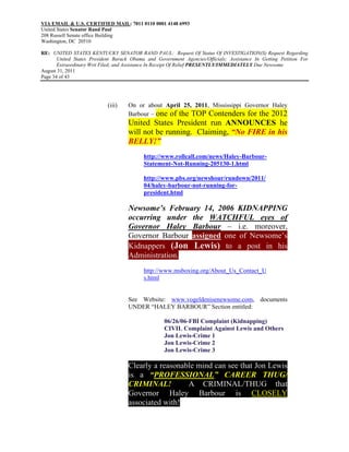 VIA EMAIL & U.S. CERTIFIED MAIL: 7011 0110 0001 4148 6993
United States Senator Rand Paul
208 Russell Senate office Building
Washington, DC 20510

RE: UNITED STATES KENTUCKY SENATOR RAND PAUL: Request Of Status Of INVESTIGATION(S) Request Regarding
       United States President Barack Obama and Government Agencies/Officials; Assistance In Getting Petition For
       Extraordinary Writ Filed; and Assistance In Receipt Of Relief PRESENTLY/IMMEDIATELY Due Newsome
August 31, 2011
Page 34 of 43




                            (iii)   On or about April 25, 2011, Mississippi Governor Haley
                                    Barbour – one of the TOP Contenders for the 2012
                                    United States President run ANNOUNCES he
                                    will not be running. Claiming, “No FIRE in his
                                    BELLY!”
                                           http://www.rollcall.com/news/Haley-Barbour-
                                           Statement-Not-Running-205130-1.html

                                           http://www.pbs.org/newshour/rundown/2011/
                                           04/haley-barbour-not-running-for-
                                           president.html

                                    Newsome’s February 14, 2006 KIDNAPPING
                                    occurring under the WATCHFUL eyes of
                                    Governor Haley Barbour – i.e. moreover,
                                    Governor Barbour assigned one of Newsome’s
                                    Kidnappers (Jon Lewis) to a post in his
                                    Administration.
                                           http://www.msboxing.org/About_Us_Contact_U
                                           s.html


                                    See Website: www.vogeldenisenewsome.com, documents
                                    UNDER “HALEY BARBOUR” Section entitled:

                                                    06/26/06-FBI Complaint (Kidnapping)
                                                    CIVIL Complaint Against Lewis and Others
                                                    Jon Lewis-Crime 1
                                                    Jon Lewis-Crime 2
                                                    Jon Lewis-Crime 3

                                    Clearly a reasonable mind can see that Jon Lewis
                                    is a “PROFESSIONAL” CAREER THUG/
                                    CRIMINAL!         A CRIMINAL/THUG that
                                    Governor Haley Barbour is CLOSELY
                                    associated with!
 