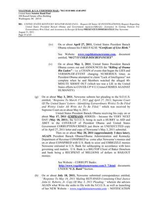 VIA EMAIL & U.S. CERTIFIED MAIL: 7011 0110 0001 4148 6993
United States Senator Rand Paul
208 Russell Senate office Building
Washington, DC 20510

RE: UNITED STATES KENTUCKY SENATOR RAND PAUL: Request Of Status Of INVESTIGATION(S) Request Regarding
       United States President Barack Obama and Government Agencies/Officials; Assistance In Getting Petition For
       Extraordinary Writ Filed; and Assistance In Receipt Of Relief PRESENTLY/IMMEDIATELY Due Newsome
August 31, 2011
Page 35 of 43



                            (iv)    On or about April 27, 2011, United States President Barack
                                    Obama releases his FAKE/FALSE “Certificate of Live Birth.”

                                    See Website: www.vogeldenisenewsome.com, document
                                    entitled, “04/27/11 COLB DISCREPANCIES”

                            (v)     On or about May 1, 2011, United States President Barack
                                    Obama comes out and ANNOUNCES the “Killing of Osama
                                    Bin Laden” – i.e. a CHAIN of events that began the LIES and
                                    VERSION-OF-EVENT changing NUMEROUS times as
                                    President Obama attempted to claim “Lack of Intelligence” not
                                    complete when he and Members watched the alleged 40-
                                    MINUTE SHOOT OUT (which too was a LIE in the United
                                    States efforts to COVER-UP 9/11 Crimes/CRIMES AGAINST
                                    HUMANITY)

               (g)   On or about May 3, 2011, Newsome submits her pleading to the S.Ct.U.S.
                     entitled, “Response To March 17, 2011 and April 27, 2011, Supreme Court
                     Of The United States' Letters - Identifying Extraordinary Writ(s) To Be Filed
                     and Writ(s) Under All Writs Act To Be Filed;” which was received by
                     Supreme Court on or about May 6, 2011.
                                   United States President Barack Obama receiving his copy on or
                     about May 17, 2011 (EMPHASIS ADDED) – because the VERY NEXT
                     DAY (May 18, 2011), the S.Ct.U.S. being in such a HURRY to AID and
                     ABET in the COVER-UP of President Obama and United States
                     Government CORRUPTION/CRIMES just threw an UNEXECUTED copy
                     of its April 27, 2011 letter and copy of Newsome’s May 3, 2011 submittal.
                                   Then on or about May 20, 2011 (approximately 3 days later),
                     AGAIN President Barack Obama/Obama Administration and Kentucky
                     Department of Revenue CONSPIRED to come after Newsome’s monies and
                     on or about CONSPIRED with U.S. Bank to seize and EMBEZZLE monies
                     Newsome entrusted to U.S. Bank for safekeeping in accordance with laws
                     governing said matters. U.S. Bank is a BIG/TOP Client of Baker Donelson
                     and bank being a RECIPIENT of MILLIONS of dollars in BAILOUT
                     monies.

                                    See Website – CORRUPT Banks:
                                    http://www.vogeldenisenewsome.com/3_7.html, documents
                                    UNDER “U.S. Bank” Section.

               (h)   On or about July 18, 2011, Newsome submitted correspondence entitled,
                     “Response To May 18, 2011 Mailing RETURNED Containing Chief Justice
                     John G. Roberts, Jr. Copy Of May 3, 2011 Pleading;” wherein she advises
                     AGAIN what Writs she seeks to file with the S.Ct.U.S. as well as launching
                     of her NEW Website – www.vogeldenisenewsome.com – NOTIFICATION
 