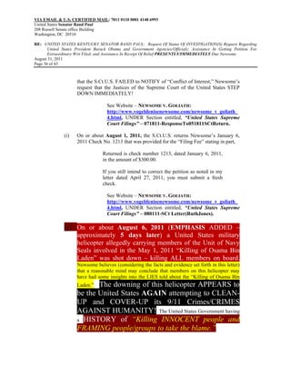 VIA EMAIL & U.S. CERTIFIED MAIL: 7011 0110 0001 4148 6993
United States Senator Rand Paul
208 Russell Senate office Building
Washington, DC 20510

RE: UNITED STATES KENTUCKY SENATOR RAND PAUL: Request Of Status Of INVESTIGATION(S) Request Regarding
       United States President Barack Obama and Government Agencies/Officials; Assistance In Getting Petition For
       Extraordinary Writ Filed; and Assistance In Receipt Of Relief PRESENTLY/IMMEDIATELY Due Newsome
August 31, 2011
Page 36 of 43



                     that the S.Ct.U.S. FAILED to NOTIFY of “Conflict of Interest,” Newsome’s
                     request that the Justices of the Supreme Court of the United States STEP
                     DOWN IMMEDIATELY!

                                    See Website – NEWSOME V. GOLIATH:
                                    http://www.vogeldenisenewsome.com/newsome_v_goliath_
                                    4.html, UNDER Section entitled, “United States Supreme
                                    Court Filings” – 071811-ResponseTo051811SCtReturn.

               (i)   On or about August 1, 2011, the S.Ct.U.S. returns Newsome’s January 6,
                     2011 Check No. 1213 that was provided for the “Filing Fee” stating in part,

                                  Returned is check number 1213, dated January 6, 2011,
                                  in the amount of $300.00.

                                  If you still intend to correct the petition as noted in my
                                  letter dated April 27, 2011, you must submit a fresh
                                  check.

                                    See Website – NEWSOME V. GOLIATH:
                                    http://www.vogeldenisenewsome.com/newsome_v_goliath_
                                    4.html, UNDER Section entitled, “United States Supreme
                                    Court Filings” – 080111-SCt Letter(RuthJones).

               (j) On or about August 6, 2011 (EMPHASIS ADDED –
                     approximately 5 days later) a United States military
                     helicopter allegedly carrying members of the Unit of Navy
                     Seals involved in the May 1, 2011 “Killing of Osama Bin
                     Laden” was shot down – killing ALL members on board.
                     Newsome believes (considering the facts and evidence set forth in this letter)
                     that a reasonable mind may conclude that members on this helicopter may
                     have had some insights into the LIES told about the “Killing of Osama Bin
                     Laden.”The downing of this helicopter APPEARS to
                     be the United States AGAIN attempting to CLEAN-
                     UP and COVER-UP its 9/11 Crimes/CRIMES
                     AGAINST HUMANITY! The United States Government having
                     a HISTORY of “Killing INNOCENT people and
                     FRAMING people/groups to take the blame.”
 