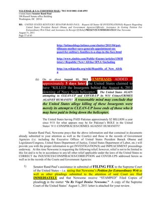 VIA EMAIL & U.S. CERTIFIED MAIL: 7011 0110 0001 4148 6993
United States Senator Rand Paul
208 Russell Senate office Building
Washington, DC 20510

RE: UNITED STATES KENTUCKY SENATOR RAND PAUL: Request Of Status Of INVESTIGATION(S) Request Regarding
       United States President Barack Obama and Government Agencies/Officials; Assistance In Getting Petition For
       Extraordinary Writ Filed; and Assistance In Receipt Of Relief PRESENTLY/IMMEDIATELY Due Newsome
August 31, 2011
Page 37 of 43



                                  http://latimesblogs.latimes.com/chatter/2011/04/pat-
                                  tillmans-mother-says-generals-appointment-on-
                                  panel-for-military-families-is-a-slap-in-the-face.html

                                  http://www.zimbio.com/Public+Enemy/articles/138/H
                                  istory+Republic+New+Afrika+RNA+Including

                                  http://en.wikipedia.org/wiki/Republic_of_New_Afrik
                                  a

               (k)   On    or   about    August    (EMPHASIS ADDED –
                                                    11,   2011
                     approximately 5 days later) the United States claimed to
                     have “KILLED the Insurgents behind the August 6, 2011
                     downing of Navy Seals helicopter.” The United States AGAIN
                     attempting to CLEAN-UP and COVER-UP its 9/11 Crimes/CRIMES
                     AGAINST HUMANITY! A reasonable mind may conclude that
                     the United States allege killing of these Insurgents were
                     merely its attempt to CLEAN-UP loose ends of those who it
                     may have paid to bring down the helicopter.
                     The United States having PAID Pakistan approximately $2 BILLION a year
                     since 9/11 for what appears may be for Pakistan’s ROLE in the United
                     States’ 9/11 CONSPIRACIES/CRIMES AGAINST HUMANITY!

          Senator Rand Paul, Newsome prays that the above information and that contained in documents
already submitted to your attention as well as the Court(s) and those in the records of Government
Agencies (i.e. including the Executive Offices of United States President Barack Obama and
Legislature/Congress, United States Department of Justice, United States Department of Labor, etc.) will
provide you with the proper information to get INVESTIGATION(S) and IMPEACHMENT proceedings
underway. At this time Newsome is requesting the following relief; however, relief is not to be limited to
this list and is to be in accordance to any/all other relief applicable under the laws of the United States to
CORRECT the INJUSTICES/CONSPIRACIES/CORRUPTION and COVER-UPS addressed herein as
well as in the records of the Courts and Government Agencies:

    1)       Senator Rand Paul’s assistance in submittal of FILING FEE to the Supreme Court
             of the United States – i.e. seeing that Newsome’s Petition for Extraordinary Writ as
             well as other pleadings submitted to the attention of said Court are filed
             IMMEDIATELY and that Newsome receive “STAMPED” Filed Copies of
             pleadings in the matter “In Re Vogel Denise Newsome.” A copy of the Supreme
             Court of the United States’ August 1, 2011 letter is attached for your review.
 