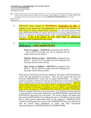VIA EMAIL & U.S. CERTIFIED MAIL: 7011 0110 0001 4148 6993
United States Senator Rand Paul
208 Russell Senate office Building
Washington, DC 20510

RE: UNITED STATES KENTUCKY SENATOR RAND PAUL: Request Of Status Of INVESTIGATION(S) Request Regarding
       United States President Barack Obama and Government Agencies/Officials; Assistance In Getting Petition For
       Extraordinary Writ Filed; and Assistance In Receipt Of Relief PRESENTLY/IMMEDIATELY Due Newsome
August 31, 2011
Page 38 of 43



    2)       WRITTEN Status Report by THURSDAY, September 15, 2011, in
             regards to my request for Investigation(s) as set out in my January 30,
             2011 Email to Senator Rand Paul’s attention. As well as the initiation of the
             proper INVESTIGATION(s) to address the Crimes/Civil wrongs addressed herein as
             well as in reported in pleadings/records of the Courts/Government Agencies by
             Newsome. A copy of the January 30, 2011, Email (Only w/o attachments)
             submitted to your is attached for your review.

    3)       Receipt of “PAST Due/Back” Employment WAGES in the amount of approximately
             $558,336.13 by Friday, September 30, 2011:
                     Wood & Lamping = $134,076.93 (computation thru 09/2011
                     – then $1,882.85 bi-weekly and will be adjusted with the
                     proper annual increase shortly)

                     Mitchell, McNutt & Sams = $218,474.06 (computation thru
                     09/2011 – then $1,515.53 bi-weekly and will be adjusted with
                     the proper annual increase shortly)

                     Page, Kruger & Holland = $205,785.14 (computation thru
                     09/2011 – then $1,560.99 bi-weekly and will be adjusted with
                     the proper annual increase shortly)

             While there are WAGES due from other employers, said wages will be determined at
             a later date and provided (if necessary). These are also monies that were due
             Newsome IMMEDIATELY along with the proper INJUNCTION – i.e. Orders –
             issued in accordance with the laws and may be collected now in the interest of justice
             and to mitigate/correct injustices sustained until all matters are resolved. While the
             United States Department of Labor had a DUTY and OBLIGATION to seek said
             relief on behalf of Newsome, it FAILED to do as a DIRECT and PROXIMATE
             result of the role played in CONSPIRACIES LEVELED AGAINST NEWSOME.
             Therefore, Senator Rand Paul, you (as Newsome’s U.S. Senator) are being requested
             to seek said relief on Newsome’s behalf due to the IRREPARABLE injury/harm and
             CONTINUED injury/harm she will sustain. The record evidence will support that
             Newsome has REPEATEDLY lost employment and it is UNLIKELY that she will be
             able to obtain gainful employment based on her employers’ CRIMINAL/CIVIL
             violations leveled against her as well as the CONSPIRACIES they have entered into
             with the United States Department of Labor and other Government
             Agencies/Employees, CONSPIRATORS/CO-CONSPIRATORS.
 