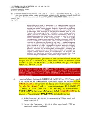 VIA EMAIL & U.S. CERTIFIED MAIL: 7011 0110 0001 4148 6993
United States Senator Rand Paul
208 Russell Senate office Building
Washington, DC 20510

RE: UNITED STATES KENTUCKY SENATOR RAND PAUL: Request Of Status Of INVESTIGATION(S) Request Regarding
       United States President Barack Obama and Government Agencies/Officials; Assistance In Getting Petition For
       Extraordinary Writ Filed; and Assistance In Receipt Of Relief PRESENTLY/IMMEDIATELY Due Newsome
August 31, 2011
Page 39 of 43


                          Section 706(f)(2) of Title VII authorizes . . .to seek temporary injunctive
                          relief before final disposition of a charge when a preliminary investigation
                          indicates that prompt judicial action is necessary to carry out the purposes
                          of Title VII. . . .However, the EEOC can seek such relief as part of a lawsuit
                          for permanent relief, pursuant to Rule 65 of the Federal Rules of Civil
                          Procedure. Temporary or preliminary relief allows a court to stop retaliation
                          before it occurs or continues. Such relief is appropriate if there is a
                          substantial likelihood that the challenged action will be found to constitute
                          unlawful retaliation, and if the charging party . . . will likely suffer
                          irreparable harm because of the retaliation. Although courts have ruled that
                          financial hardships are not irreparable, other harms that accompany loss of
                          a job may be irreparable. For example, in one case . . . showed irreparable
                          harm and qualified for a preliminary injunction where they lost work and
                          future prospects for work, consequently suffering emotional distress,
                          depression, a contracted social life, and other related harms. 53 A
                          temporary injunction also is appropriate if the respondent's retaliation will
                          likely cause irreparable harm to the Commission's ability to investigate the
                          charging party's original charge of discrimination. For example, the
                          retaliation may discourage others from providing testimony or from filing
                          additional charges based on the same or other alleged unlawful acts.

             Rather than play games and act ignorant to the laws Newsome believes, Senator Paul,
             that you have VAST resources as a United States Senator (i.e. Freshman or not)
             available to you TO MOVE/SHAKE MOUNTAINS and get such requests
             RESOLVED IMMEDIATELY!

             Newsome further request the IMMEDIATE return to EMPLOYEE Benefits to
             which is legally and lawfully entitled that were unlawfully/illegally discontinued as a
             DIRECT and PROXIMATE result of CONSPIRACIES and Criminal/Civil wrongs
             leveled against her.

    4)       Newsome believes that there is SUFFICIENT EVIDENCE not ONLY in the records
             of the Courts but that of Government Agencies to support that she has suffered
             IRREPARABLE injury/harm in being unlawfully/illegally “Thrown
             Out On The Streets” and her property/residences UNLAWFULLY/
             ILLEGALLY taken from her – i.e. resulting in Homelessness –
             WARRANTING Emergency/Injunctive Relief IMMEDIATELY in the
             amount of Approximately $91,440.00 from the following:

                 a) GMM Properties = $26,950.00 (then approximately $770 per month until
                    matter is concluded)

                 b) Spring Lake Apartments = $48,240.00 (then approximately $720 per
                    month until matter is concluded)
 