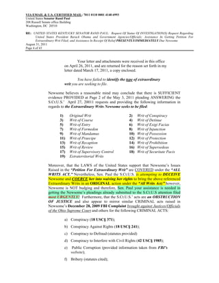 VIA EMAIL & U.S. CERTIFIED MAIL: 7011 0110 0001 4148 6993
United States Senator Rand Paul
208 Russell Senate office Building
Washington, DC 20510

RE: UNITED STATES KENTUCKY SENATOR RAND PAUL: Request Of Status Of INVESTIGATION(S) Request Regarding
       United States President Barack Obama and Government Agencies/Officials; Assistance In Getting Petition For
       Extraordinary Writ Filed; and Assistance In Receipt Of Relief PRESENTLY/IMMEDIATELY Due Newsome
August 31, 2011
Page 4 of 43



                                   Your letter and attachments were received in this office
                          on April 26, 2011, and are returned for the reason set forth in my
                          letter dated March 17, 2011, a copy enclosed.

                                  You have failed to identify the type of extraordinary
                          writ you are seeking to file.

               Newsome believes a reasonable mind may conclude that there is SUFFICIENT
               evidence PROVIDED at Page 2 of the May 3, 2011 pleading ANSWERING the
               S.Ct.U.S.’ April 27, 20011 requests and providing the following information in
               regards to the Extraordinary Writs Newsome seeks to be filed:

                       1)      Original Writ                         2)    Writ of Conspiracy
                       3)      Writ of Course                        4)    Writ of Detinue
                       5)      Writ of Entry                         6)    Writ of Exigi Facias
                       7)      Writ of Formedon                      8)    Writ of Injunction
                       9)      Writ of Mandamus                      10)   Writ of Possession
                       11)     Writ of Praecipe                      12)   Writ of Protection
                       13)     Writ of Recaption                     14)   Writ of Prohibition
                       15)     Writ of Review                        16)   Writ of Supersedeas
                       17)     Writ of Supervisory Control           18)   Writ of Securitate Pacis
                       19)     Extraterritorial Writs

               Moreover, that the LAWS of the United States support that Newsome’s Issues
               Raised in the “Petition For Extraordinary Writ” are COVERED under the “ALL
               WRITS ACT.” Nevertheless, Sen. Paul the S.Ct.U.S. is attempting to DECEIVE
               Newsome and COERCE her into waiving her rights to bring the above referenced
               Extraordinary Writs in an ORIGINAL action under the “All Writs Act;” however,
               Newsome is NOT budging and therefore, Sen. Paul your assistance is needed in
               getting the Newsome’s pleadings already submitted to the S.Ct.U.S attention filed
               most URGENTLY! Furthermore, that the S.Ct.U.S.’ acts are an OBSTRUCTION
               OF JUSTICE and also appear to mirror similar CRIMINAL acts raised in
               Newsome’s December 28, 2009 FBI Complaint brought against Justices/Officials
               of the Ohio Supreme Court and others for the following CRIMINAL ACTS:

                          a) Conspiracy (18 USC§ 371);
                          b) Conspiracy Against Rights (18 USC§ 241);
                          c) Conspiracy to Defraud (statutes provided)
                          d) Conspiracy to Interfere with Civil Rights (42 USC§ 1985);
                          e)   Public Corruption (provided information taken from FBI’s
                               website);
                          f) Bribery (statutes cited);
 