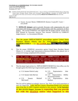 VIA EMAIL & U.S. CERTIFIED MAIL: 7011 0110 0001 4148 6993
United States Senator Rand Paul
208 Russell Senate office Building
Washington, DC 20510

RE: UNITED STATES KENTUCKY SENATOR RAND PAUL: Request Of Status Of INVESTIGATION(S) Request Regarding
       United States President Barack Obama and Government Agencies/Officials; Assistance In Getting Petition For
       Extraordinary Writ Filed; and Assistance In Receipt Of Relief PRESENTLY/IMMEDIATELY Due Newsome
August 31, 2011
Page 40 of 43



                 c) Escrow Account Monies EMBEZZLED (Kenton County/KY Court) =
                    $16,250.00

             To MITIGATE damages and to provide Newsome with compensation for costs
             associated with having to find NEW residence/home until the conclusion of these
             matters. The record EVIDENCE will support that the proper LEGAL actions have
             been initiated by Newsome; however, have become TAINTED by CORRUPT
             Judges/Justices – i.e. Government Officials.


    5)       That the proper IMPEACHMENT proceedings against United States
             President Barack Obama and his Administration be initiated
             IMMEDIATEDLY – i.e. No LATER than Friday, September 30,
             2011.
    6)       That the proper CRIMINAL prosecution against United States President Barack
             Obama (i.e. to include legal representatives/attorneys/lobbyists who played role in
             crimes/civil wrongs complained of) be initiated.

    7)       That     the    proper     COURT(s)           and/or        TRIBUNAL(s)
                                                                    be created
             IMMEDIATELY to handle matters addressed herein and/or Criminal/Civil
             Complaints initiated by Newsome that have been OBSTRUCTED due to
             TAINTED/CORRUPT Government Officials.

    8)       That the proper legal actions (i.e. IMPEACHMENT/REMOVAL from office, etc.) be
             brought against the following Congressional/Legislative Members:

                    a) U.S. Senator Patrick Leahy                   b) U.S.    Representative John
                                                                       Conyers
                    c) U.S. Senator John McCain                     d) U.S. Representative Debbie
                                                                       Wasserman-Schultz
                    e) U.S.    Senator             Mitchell         f) U.S.    Representative John
                       McConnell                                       Boehner

             This list will be updated accordingly; however, Sen. Paul, if you need somewhere to
             start, let’s begin here. Leahy, McCain, Conyers, Wasserman-Schultz ALL received a
             copy of the July 14, 2008 Complaint submitted to their attention. In the September
             15, 2011 STATUS Report, Newsome is requesting that you provide
             her with the STATUS and/or what happened to this
 