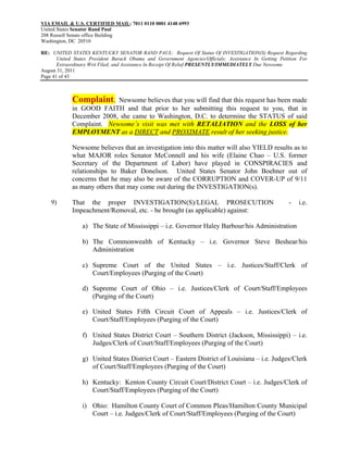 VIA EMAIL & U.S. CERTIFIED MAIL: 7011 0110 0001 4148 6993
United States Senator Rand Paul
208 Russell Senate office Building
Washington, DC 20510

RE: UNITED STATES KENTUCKY SENATOR RAND PAUL: Request Of Status Of INVESTIGATION(S) Request Regarding
       United States President Barack Obama and Government Agencies/Officials; Assistance In Getting Petition For
       Extraordinary Writ Filed; and Assistance In Receipt Of Relief PRESENTLY/IMMEDIATELY Due Newsome
August 31, 2011
Page 41 of 43



             Complaint.    Newsome believes that you will find that this request has been made
             in GOOD FAITH and that prior to her submitting this request to you, that in
             December 2008, she came to Washington, D.C. to determine the STATUS of said
             Complaint. Newsome’s visit was met with RETALIATION and the LOSS of her
             EMPLOYMENT as a DIRECT and PROXIMATE result of her seeking justice.

             Newsome believes that an investigation into this matter will also YIELD results as to
             what MAJOR roles Senator McConnell and his wife (Elaine Chao – U.S. former
             Secretary of the Department of Labor) have played in CONSPIRACIES and
             relationships to Baker Donelson. United States Senator John Boehner out of
             concerns that he may also be aware of the CORRUPTION and COVER-UP of 9/11
             as many others that may come out during the INVESTIGATION(s).

    9)       That the proper INVESTIGATION(S)/LEGAL PROSECUTION                                          -   i.e.
             Impeachment/Removal, etc. - be brought (as applicable) against:

                 a) The State of Mississippi – i.e. Governor Haley Barbour/his Administration

                 b) The Commonwealth of Kentucky – i.e. Governor Steve Beshear/his
                    Administration

                 c) Supreme Court of the United States – i.e. Justices/Staff/Clerk of
                    Court/Employees (Purging of the Court)

                 d) Supreme Court of Ohio – i.e. Justices/Clerk of Court/Staff/Employees
                    (Purging of the Court)

                 e) United States Fifth Circuit Court of Appeals – i.e. Justices/Clerk of
                    Court/Staff/Employees (Purging of the Court)

                 f) United States District Court – Southern District (Jackson, Mississippi) – i.e.
                    Judges/Clerk of Court/Staff/Employees (Purging of the Court)

                 g) United States District Court – Eastern District of Louisiana – i.e. Judges/Clerk
                    of Court/Staff/Employees (Purging of the Court)

                 h) Kentucky: Kenton County Circuit Court/District Court – i.e. Judges/Clerk of
                    Court/Staff/Employees (Purging of the Court)

                 i) Ohio: Hamilton County Court of Common Pleas/Hamilton County Municipal
                    Court – i.e. Judges/Clerk of Court/Staff/Employees (Purging of the Court)
 