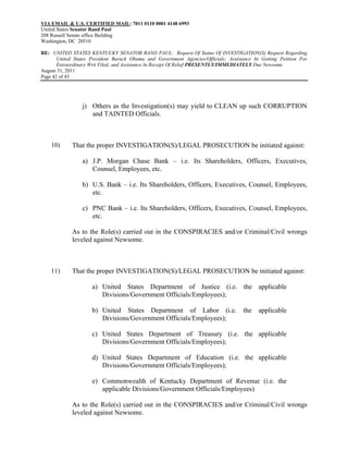 VIA EMAIL & U.S. CERTIFIED MAIL: 7011 0110 0001 4148 6993
United States Senator Rand Paul
208 Russell Senate office Building
Washington, DC 20510

RE: UNITED STATES KENTUCKY SENATOR RAND PAUL: Request Of Status Of INVESTIGATION(S) Request Regarding
       United States President Barack Obama and Government Agencies/Officials; Assistance In Getting Petition For
       Extraordinary Writ Filed; and Assistance In Receipt Of Relief PRESENTLY/IMMEDIATELY Due Newsome
August 31, 2011
Page 42 of 43




                 j) Others as the Investigation(s) may yield to CLEAN up such CORRUPTION
                    and TAINTED Officials.



    10)      That the proper INVESTIGATION(S)/LEGAL PROSECUTION be initiated against:

                 a) J.P. Morgan Chase Bank – i.e. Its Shareholders, Officers, Executives,
                    Counsel, Employees, etc.

                 b) U.S. Bank – i.e. Its Shareholders, Officers, Executives, Counsel, Employees,
                    etc.

                 c) PNC Bank – i.e. Its Shareholders, Officers, Executives, Counsel, Employees,
                    etc.

             As to the Role(s) carried out in the CONSPIRACIES and/or Criminal/Civil wrongs
             leveled against Newsome.



    11)      That the proper INVESTIGATION(S)/LEGAL PROSECUTION be initiated against:

                     a) United States Department of Justice (i.e. the applicable
                        Divisions/Government Officials/Employees);

                     b) United States Department of Labor (i.e.                      the    applicable
                        Divisions/Government Officials/Employees);

                     c) United States Department of Treasury (i.e. the applicable
                        Divisions/Government Officials/Employees);

                     d) United States Department of Education (i.e. the applicable
                        Divisions/Government Officials/Employees);

                     e) Commonwealth of Kentucky Department of Revenue (i.e. the
                        applicable Divisions/Government Officials/Employees)

             As to the Role(s) carried out in the CONSPIRACIES and/or Criminal/Civil wrongs
             leveled against Newsome.
 