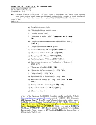 VIA EMAIL & U.S. CERTIFIED MAIL: 7011 0110 0001 4148 6993
United States Senator Rand Paul
208 Russell Senate office Building
Washington, DC 20510

RE: UNITED STATES KENTUCKY SENATOR RAND PAUL: Request Of Status Of INVESTIGATION(S) Request Regarding
       United States President Barack Obama and Government Agencies/Officials; Assistance In Getting Petition For
       Extraordinary Writ Filed; and Assistance In Receipt Of Relief PRESENTLY/IMMEDIATELY Due Newsome
August 31, 2011
Page 5 of 43



                          g) Complicity (statutes cited);
                          h) Aiding and Abetting (statutes cited);
                          i)   Coercion (statutes cited);
                          j)   Deprivation of Rights Under COLOR OF LAW (18 USC§
                               242);
                          k) Conspiracy to Commit Offense to Defraud United States (18
                             USC§ 371);
                          l)   Conspiracy to Impede (18 USC§ 372);
                          m) Frauds and Swindles (18 USC§ 1341 and 1346);65
                          n) Obstruction of Court Orders (18 USC§ 1509);
                          o) Tampering with a Witness (18 USC§ 1512);
                          p) Retaliating Against A Witness (18 USC§ 1513);
                          q) Destruction, Alteration, or Falsification of Records (18
                             USC§ 1519);
                          r) Obstruction of Mail (18 USC§ 1701);
                          s) Obstruction of Correspondence (18 USC§ 1702);
                          t)   Delay of Mail (18 USC§ 1703);
                          u) Theft or Receipt of Stolen Mail (18 USC§ 1708);
                          v) Avoidance of Postage by Using Lower Class (18 USC§
                             1723);
                          w) Postage Collected Unlawfully (18 USC§ 1726);
                          x) Power/Failure to Prevent (42 USC§ 1986);
                          y) Obstruction of Justice

               A copy of the December 28, 2009 FBI Complaint may be found at the Website:
               http://vogeldenisenewsome.com/2_6.html, entitled, “12/28/09 - FBI Complaint
               (OH Supreme Court).” From Newsome’s Research, information retained support
               that Baker Donelson Bearman Caldwell & Berkowitz PC’s (“Baker Donelson” – a
               large U.S. law firm and lobbying group with offices in the Southeastern United
               States, Washington, D.C. and OVERSEAS) Client – i.e. such as LIBERTY
               MUTUAL INSURANCE COMPANY and/or its Attorneys/Lawyers/Legal
               Representative Firms – appears to OWN and/or CONTROL the Supreme Court of
               Ohio as that of the S.Ct.U.S.
 