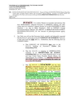 VIA EMAIL & U.S. CERTIFIED MAIL: 7011 0110 0001 4148 6993
United States Senator Rand Paul
208 Russell Senate office Building
Washington, DC 20510

RE: UNITED STATES KENTUCKY SENATOR RAND PAUL: Request Of Status Of INVESTIGATION(S) Request Regarding
       United States President Barack Obama and Government Agencies/Officials; Assistance In Getting Petition For
       Extraordinary Writ Filed; and Assistance In Receipt Of Relief PRESENTLY/IMMEDIATELY Due Newsome
August 31, 2011
Page 6 of 43



                          IN FACT:         It is Liberty Mutual, its insured(s) and attorneys that
               have REPEATEDLY subjected Newsome to CRIMINAL Stalking and other
               crimes and civil violations it appears because of its RELATIONSHIPS to Baker
               Donelson – i.e. due to Baker Donelson’s TIES to TOP/KEY Corrupt
               Government/Judicial Officials and ABILITY to BRIBE/PURCHASE/COERCE/
               BLACKMAIL/INFLUENCE, etc. the outcome of judicial/government agency
               decisions.

        3.     Sen. Paul, you will see that Newsome timely, properly and adequately requested
               that the S.Ct.U.S. advise her of any/all “CONFLICT OF INTEREST;” however,
               to date said Court has NOT done so. Furthermore, that the following facts are
               UNDISPUTABLE:

                          a. That CONFLICT OF INTERESTS does exist in the
                             S.Ct.U.S. handling of Newsome’s Petition For
                             Extraordinary Writ.

                          b. That the S.Ct.U.S. is engaging in CRIMINAL/CIVIL
                             violations in its OBSTRUCTION OF JUSTICE,
                             CONSPIRACIES, etc. as it works FRANTICALLY to try
                             and keep United States President Barack Obama, his
                             Administration, etc. in Office – i.e. subjecting Newsome to
                             DILATORY practices in hopes of dragging this matter out
                             beyond the 2012 Elections.

                          c. That the S.Ct.U.S. is STACKED and has been
                             HEAVILY compromised which may not only WARRANT
                             said “Court’s SHUT DOWN” but a PURGING of the
                             Supreme Court of the United States Justices and/or Court
                             Officials/Employees.       Therefore, in the meantime,
                             WARRANTING the CREATION of Court (i.e. which is in
                             the JURISDICTION of Congress to do so) to handle
                             Newsome’s legal matters as well as other citizens with
                             matters presently pending before said Court. Newsome
                             further believes that based upon the facts, evidence and case
                             laws surrounding such matters, that this is one of
                             PUBLIC/WORLD Interest to initiate DAMAGE
                             CONTROL in that the INTEGRITY of the S.Ct.U.S. has
                             been BREACHED/COMPROMISED as well as other
                             lower courts will have to be PURGED because of the
                             TAINTED/STACKED/CORRUPTION, etc. that exists
                             due to Special Relationships/Ties to Baker Donelson and its
                             LOBBYISTS/SPECIAL INTERESTS GROUPS, etc. that
                             has played a ROLE in the selection of Justices to the
 