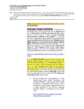 VIA EMAIL & U.S. CERTIFIED MAIL: 7011 0110 0001 4148 6993
United States Senator Rand Paul
208 Russell Senate office Building
Washington, DC 20510

RE: UNITED STATES KENTUCKY SENATOR RAND PAUL: Request Of Status Of INVESTIGATION(S) Request Regarding
       United States President Barack Obama and Government Agencies/Officials; Assistance In Getting Petition For
       Extraordinary Writ Filed; and Assistance In Receipt Of Relief PRESENTLY/IMMEDIATELY Due Newsome
August 31, 2011
Page 7 of 43



                              Bench of not only the S.Ct.U.S. but that of other courts in
                              the United States.

                              PLEASE TAKE NOTICE: It appears from
                              the record of the S.Ct.U.S. that in the case of Alan Keyes et
                              al. vs. Debra Bowen, California Secretary of State, et al.;
                              Case No. 10-1351, this is a matter regarding “President
                              Barack Obama’s eligibility to be president.” A case that
                              has been “confirmed to Gary Kreep, of the United States
                              Justice Foundation, that Alan Keyes, et al. v. Obama, Bowen,
                              Biden, Huguenin, et al., was placed on the docket on May 4,
                              2011” (EMPHASIS ADDED as to date of ENTRY – i.e. see
                              Newsome’s April 22, 2011 pleading entitled, “Response To
                              March 17, 2011 Supreme Court of the United States'
                              Letter” and May 3, 2011 S.Ct.U.S. pleadings which address
                              the FAKE/FORGED Certificate of Live Birth) at Website:

                              http://www.vogeldenisenewsome.com/newsome_v_goliath_
                              4.html

                              It is of PUBLIC/WORLD interest that the reasons why
                              President Barack Obama continues to come out before the
                              PUBLIC/WORLD/MEDIA as a “GLOATING GOAT” is
                              because he is under a HEAVY Delusion that his Empire is
                              safe – i.e. when it is not and has refused to see (while his
                              Democratic Party has) that his Empire is CRUMBLING
                              down around him! You see Sen. Paul, President Obama and
                              his Administration/Baker Donelson DID NOT realize that
                              Newsome through the pursuit of the S.Ct.U.S. Petition for
                              Extraordinary Writ action would:

                                  i)     Provide through this correspondence to Gary
                                         Kreep/United States Justice Foundation with
                                         additional PROOF to support legal action brought
                                         on behalf of Petitioners (Alan Keyes, et al.).
                                         Furthermore, from research it appears that there is
                                         a matter docketed in the S.Ct.U.S. regarding
                                         President Obama’s “Certificate of Live Birth”
                                         issue:

                                         http://usjf.net/2011/05/u-s-supreme-court-puts-
                                         obama-birth-case-on-docket/
 