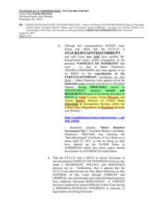 VIA EMAIL & U.S. CERTIFIED MAIL: 7011 0110 0001 4148 6993
United States Senator Rand Paul
208 Russell Senate office Building
Washington, DC 20510

RE: UNITED STATES KENTUCKY SENATOR RAND PAUL: Request Of Status Of INVESTIGATION(S) Request Regarding
       United States President Barack Obama and Government Agencies/Officials; Assistance In Getting Petition For
       Extraordinary Writ Filed; and Assistance In Receipt Of Relief PRESENTLY/IMMEDIATELY Due Newsome
August 31, 2011
Page 8 of 43



                                  ii)    Through this correspondence NOTIFY Gary
                                         Kreep and others that the S.Ct.U.S. is
                                         STACKED/TAINTED/CORRUPT
                                         and said Court may NOT have notified Mr.
                                         Kreep/United States Justice Foundation of the
                                         potential “CONFLICT OF INTERESTS” that
                                         exist – i.e. due to Baker Donelson’s
                                         TIES/RELATIONSHIPS and what appears to be
                                         its ROLE in the reproduction of the
                                         FAKE/FALSE/FORGED Certificate of Live
                                         Birth - - Baker Donelson (who appears to be the
                                         behind-the-scene counsel and advisor to President
                                         Obama) having FREE-WILL access to
                                         GOVERNMENT          Agencies    records      and
                                         RESOURCES because of its having person(s) in
                                         ROLES as Chief Counsel, Acting Director, and
                                         Acting Deputy Director of United States
                                         Citizenship & Immigration Services within the
                                         United States Department of Homeland Security
                                         (see Website:

                                         http://vogeldenisenewsome.com/newsome_v_gol
                                         iath_4.html

                                         - document entitled, “Baker Donelson
                                         Government Ties.” President Obama’s and Baker
                                         Donelson’s MISTAKE was releasing the
                                         “fake/false/forged” Certificate of Live Birth on or
                                         about April 27, 2011, in that by doing so, they
                                         have opened up the FLOOD Gates to
                                         SUBPOENAS which they knew and/or should
                                         have known as ATTORNEYS would follow.

                          d. That the S.Ct.U.S. had a DUTY to advise Newsome of
                             any/all potential CONFLICT OF INTERESTS; however, has
                             made a DELIBERATE, WILLFUL and MALICIOUS
                             decision not to. Furthermore, that it appears that the
                             S.Ct.U.S. has allowed one law firm, Baker Donelson, to take
                             CONTROL of this Court through CORRUPT and
                             CRIMINAL acts and through such unlawful/illegal practices
                             have subjected Newsome REPEATEDLY to TAINTED
                             decisions rendered by Justices/Officials of this Court having
                             a PERSONAL/FINANCIAL INTERESTS in outcome of
                             legal matters involving Newsome.
 