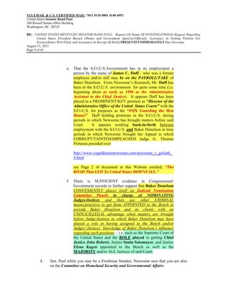 VIA EMAIL & U.S. CERTIFIED MAIL: 7011 0110 0001 4148 6993
United States Senator Rand Paul
208 Russell Senate office Building
Washington, DC 20510

RE: UNITED STATES KENTUCKY SENATOR RAND PAUL: Request Of Status Of INVESTIGATION(S) Request Regarding
       United States President Barack Obama and Government Agencies/Officials; Assistance In Getting Petition For
       Extraordinary Writ Filed; and Assistance In Receipt Of Relief PRESENTLY/IMMEDIATELY Due Newsome
August 31, 2011
Page 9 of 43




                          e. That the S.Ct.U.S./Government has in its employment a
                             person by the name of James C. Duff - who was a former
                             employee and/or still may be on the PAYROLL/TAKE of
                             Baker Donelson. From Newsome’s Research, Mr. Duff has
                             been in the S.Ct.U.S. environment for quite some time (i.e.
                             beginning about as early as 1996 as the Administrative
                             Assistant to the Chief Justice). It appears Duff has been
                             placed in a PROMINENT/KEY position as “Director of the
                             Administrative Office of the United States Courts” with the
                             S.Ct.U.S. for purposes as the “FOX Guarding the Hen
                             House!” Duff holding positions in the S.Ct.U.S. during
                             periods in which Newsome has brought matters before said
                             Court.     It appears working back-in-forth between
                             employment with the S.Ct.U.S. and Baker Donelson in time
                             periods in which Newsome brought her Appeal in which
                             CORRUPT/TAINTED/IMPEACHED Judge G. Thomas
                             Porteous presided over

                               http://www.vogeldenisenewsome.com/newsome_v_goliath_
                               4.html

                               see Page 2 of document at this Website entitled, “The
                               ROAD That LED To United States DOWNFALL.”

                          f.   There is SUFFICIENT evidence in Congressional/
                               Government records to further support that Baker Donelson
                               CONVENIENTLY places itself on Judicial Nomination
                               Committee Panels in charge of NOMINATING
                               Judges/Justices and then use other CRIMINAL
                               means/practices to get them APPOINTED to the Bench to
                               provide Baker Donelson and its clients with an
                               UNDUE/ILLEGAL advantage when matters are brought
                               before Judge/Justices to which Baker Donelson may have
                               played a role in having assigned to the Bench and/or
                               Judges’/Justices’ knowledge of Baker Donelson’s influence
                               regarding such positions – i.e. such as the Supreme Court of
                               the United States and the ROLE played in getting Chief
                               Justice John Roberts, Justice Sonia Sotomayer, and Justice
                               Elena Kagen appointed to the Bench as well as the
                               MAJORITY and/or ALL Justices of said Court.

        4.     Sen. Paul while you may be a Freshman Senator, Newsome sees that you are also
               on the Committee on Homeland Security and Governmental Affairs:
 