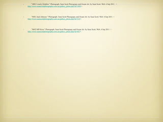 "0002 Burleigh Sunrise." Photograph.  Sean Scott Photograpy and Ocean Art . by Sean Scott. Web. 6 Sep 2011. < http://www.seanscottphotography.com.au/gallery_photo.php?id=2 >. "0102 Vibrant Frangipanis." Photograph.  Sean Scott Photograpy and Ocean Art . by Sean Scott. Web. 6 Sep  2011. < http://www.seanscottphotography.com.au/gallery_photo.php?id=57 >. "1309 Movement." Photograph.  Sean Scott Photograpy and Ocean Art . by Sean Scott. Web. 6 Sep 2011.  < http://www.seanscottphotography.com.au/gallery_photo.php?id=912 >. "1492 Inside Surfer." Photograph.  Sean Scott Photograpy and Ocean Art . by Sean Scott. Web. 6 Sep 2011. < http://www.seanscottphotography.com.au/gallery_photo.php?id=1095 >. " 0001 Lonely Dolphin." Photograph.  Sean Scott Photograpy and Ocean Art . by Sean Scott. Web. 6 Sep 2011.  < http://www.seanscottphotography.com.au/gallery_photo.php?id=1095 >. "0481 Jack Johnson." Photograph.  Sean Scott Photograpy and Ocean Art . by Sean Scott. Web. 6 Sep 2011. < http://www.seanscottphotography.com.au/gallery_photo.php?id=322 >. "0692 MP Kirra." Photograph.  Sean Scott Photograpy and Ocean Art . by Sean Scott. Web. 6 Sep 2011. < http://www.seanscottphotography.com.au/gallery_photo.php?id=687 >. 