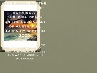 The picture to the right shows the sunrise at Burleigh beach, on the gold coast of Austrailia. Taken by scott in 2009. Sean scott is a professional surf and coastal landscape photographer. He lives and works mostly in Australia. 