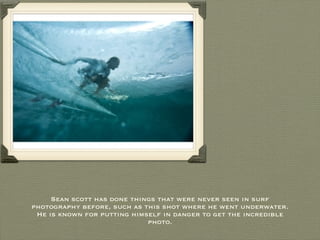 Sean scott has done things that were never seen in surf photography before, such as this shot where he went underwater. He is known for putting himself in danger to get the incredible photo. 