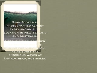 Sean Scott has photographed almost every known surf location in New Zealand and Australia. Here is a picture taken by Scott of famous musician Jack Johnson as he surfs the enormous waves at Lennox head, Australia. 