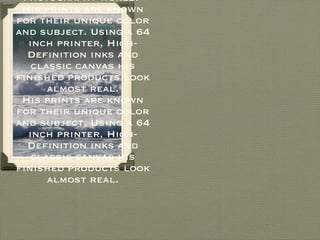 Scott is known for several things in the photography world.  His prints are known for their unique color and subject. Using a 64 inch printer, High-Definition inks and classic canvas his finished products look almost real. His prints are known for their unique color and subject. Using a 64 inch printer, High-Definition inks and classic canvas his finished products look almost real. 