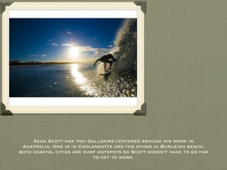 Sean Scott has two Galleries centered around his work in Australia. One is in Coolangatta and the other in Burleigh beach, both coastal cities are surf hotspots so Scott doesn’t have to go far to get to work. 