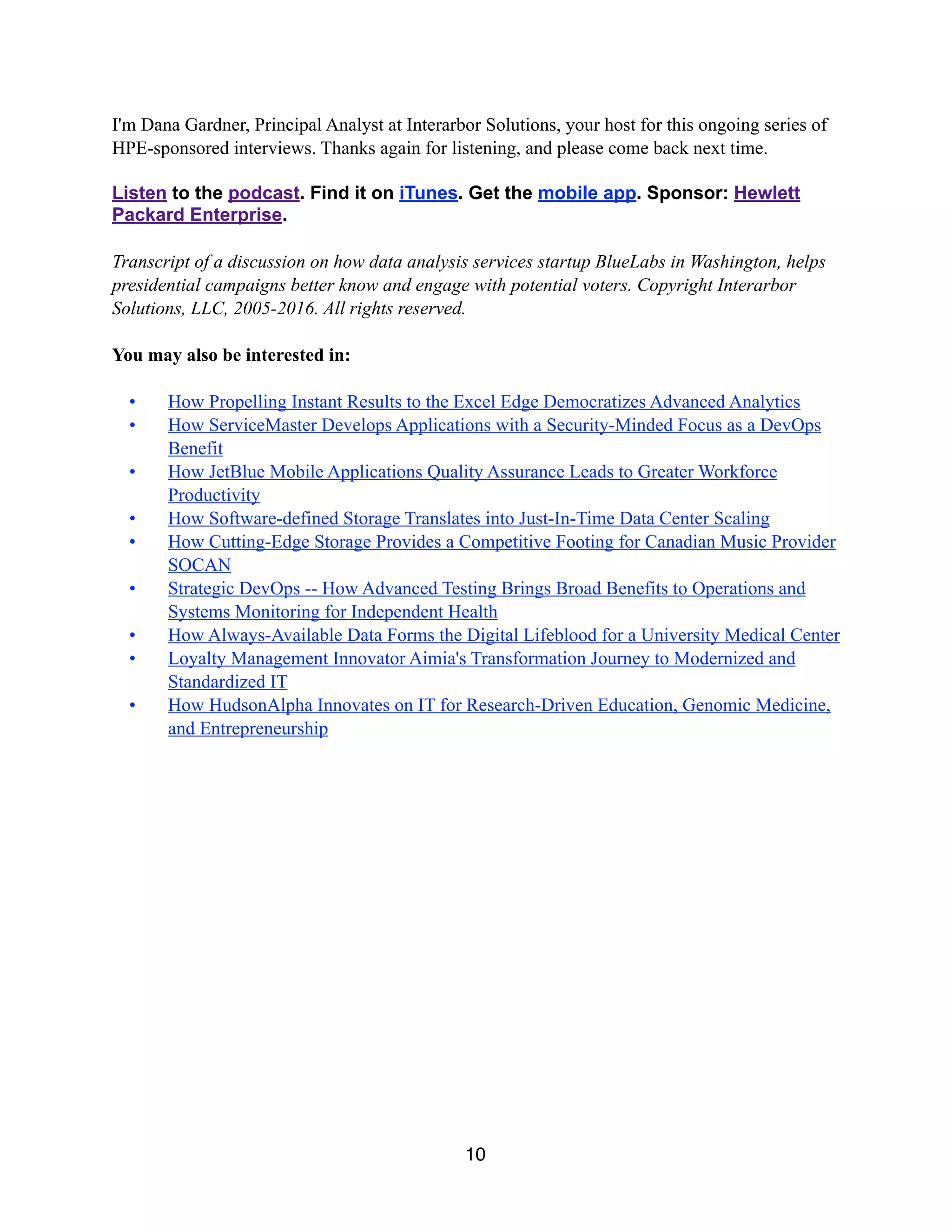 I'm Dana Gardner, Principal Analyst at Interarbor Solutions, your host for this ongoing series of
HPE-sponsored interviews. Thanks again for listening, and please come back next time.
Listen to the podcast. Find it on iTunes. Get the mobile app. Sponsor: Hewlett
Packard Enterprise.
Transcript of a discussion on how data analysis services startup BlueLabs in Washington, helps
presidential campaigns better know and engage with potential voters. Copyright Interarbor
Solutions, LLC, 2005-2016. All rights reserved.
You may also be interested in:
• How Propelling Instant Results to the Excel Edge Democratizes Advanced Analytics
• How ServiceMaster Develops Applications with a Security-Minded Focus as a DevOps
Benefit
• How JetBlue Mobile Applications Quality Assurance Leads to Greater Workforce
Productivity
• How Software-defined Storage Translates into Just-In-Time Data Center Scaling
• How Cutting-Edge Storage Provides a Competitive Footing for Canadian Music Provider
SOCAN
• Strategic DevOps -- How Advanced Testing Brings Broad Benefits to Operations and
Systems Monitoring for Independent Health
• How Always-Available Data Forms the Digital Lifeblood for a University Medical Center
• Loyalty Management Innovator Aimia's Transformation Journey to Modernized and
Standardized IT
• How HudsonAlpha Innovates on IT for Research-Driven Education, Genomic Medicine,
and Entrepreneurship
10
 