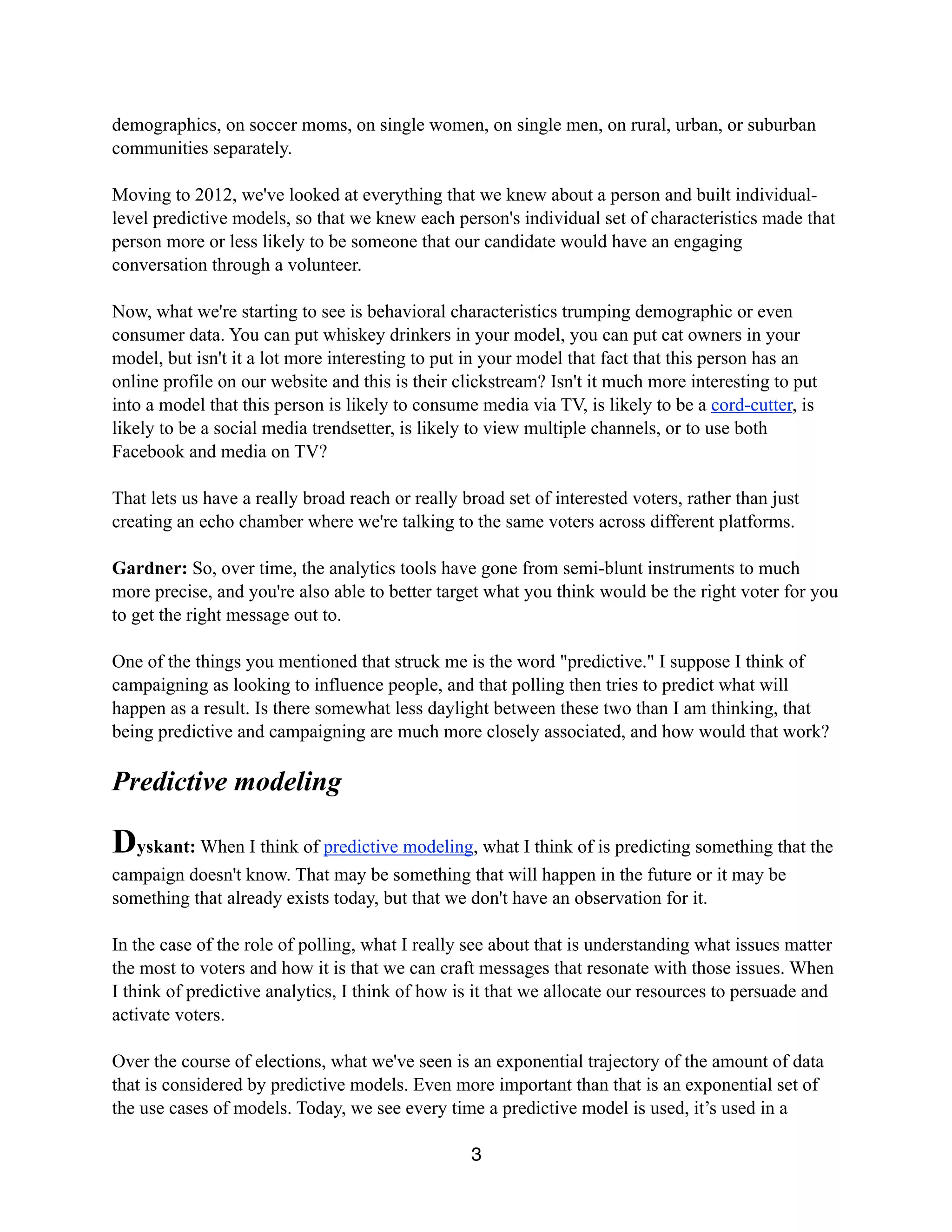 demographics, on soccer moms, on single women, on single men, on rural, urban, or suburban
communities separately.
Moving to 2012, we've looked at everything that we knew about a person and built individual-
level predictive models, so that we knew each person's individual set of characteristics made that
person more or less likely to be someone that our candidate would have an engaging
conversation through a volunteer.
Now, what we're starting to see is behavioral characteristics trumping demographic or even
consumer data. You can put whiskey drinkers in your model, you can put cat owners in your
model, but isn't it a lot more interesting to put in your model that fact that this person has an
online profile on our website and this is their clickstream? Isn't it much more interesting to put
into a model that this person is likely to consume media via TV, is likely to be a cord-cutter, is
likely to be a social media trendsetter, is likely to view multiple channels, or to use both
Facebook and media on TV?
That lets us have a really broad reach or really broad set of interested voters, rather than just
creating an echo chamber where we're talking to the same voters across different platforms.
Gardner: So, over time, the analytics tools have gone from semi-blunt instruments to much
more precise, and you're also able to better target what you think would be the right voter for you
to get the right message out to.
One of the things you mentioned that struck me is the word "predictive." I suppose I think of
campaigning as looking to influence people, and that polling then tries to predict what will
happen as a result. Is there somewhat less daylight between these two than I am thinking, that
being predictive and campaigning are much more closely associated, and how would that work?
Predictive modeling
Dyskant: When I think of predictive modeling, what I think of is predicting something that the
campaign doesn't know. That may be something that will happen in the future or it may be
something that already exists today, but that we don't have an observation for it.
In the case of the role of polling, what I really see about that is understanding what issues matter
the most to voters and how it is that we can craft messages that resonate with those issues. When
I think of predictive analytics, I think of how is it that we allocate our resources to persuade and
activate voters.
Over the course of elections, what we've seen is an exponential trajectory of the amount of data
that is considered by predictive models. Even more important than that is an exponential set of
the use cases of models. Today, we see every time a predictive model is used, it’s used in a
3
 
