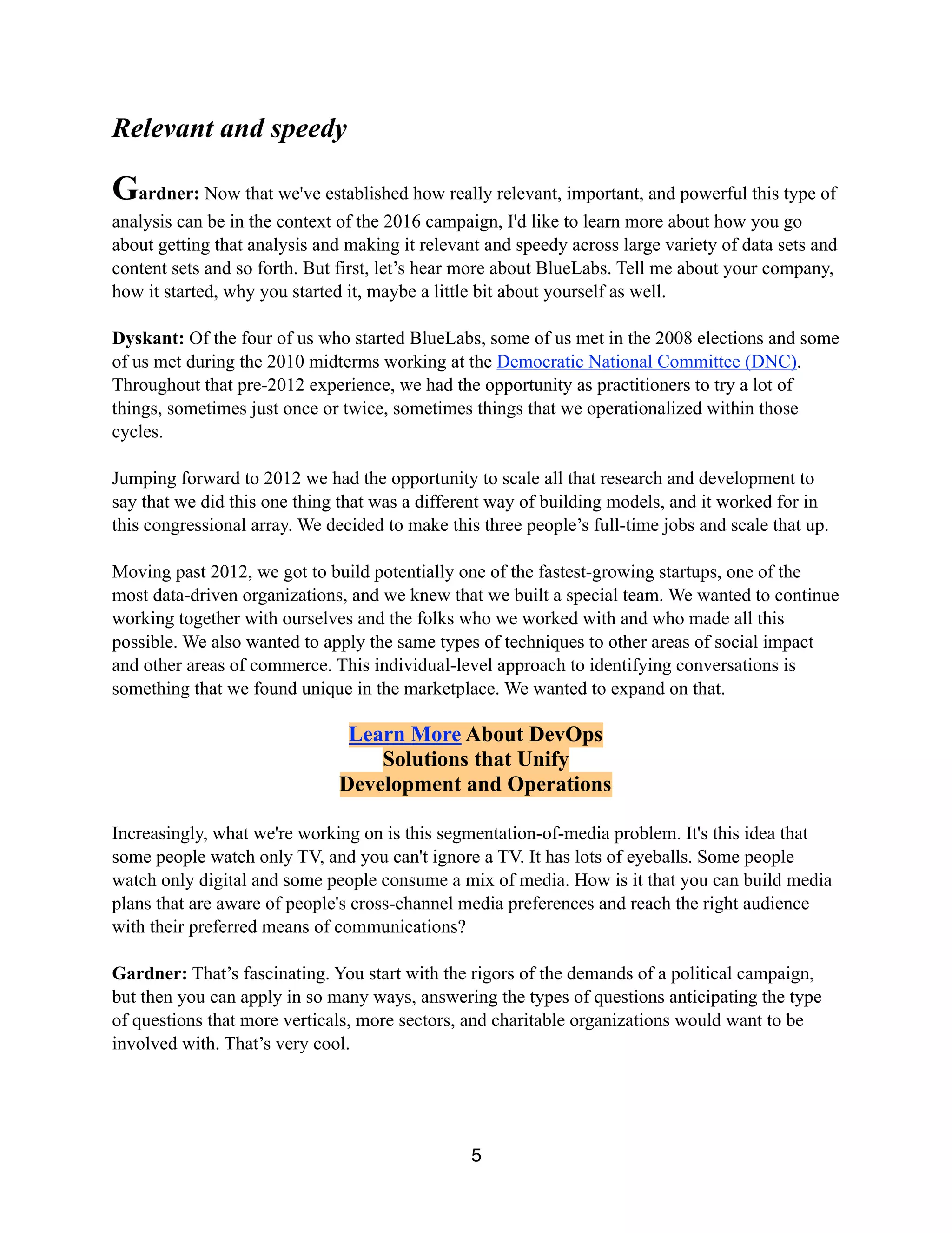 Relevant and speedy
Gardner: Now that we've established how really relevant, important, and powerful this type of
analysis can be in the context of the 2016 campaign, I'd like to learn more about how you go
about getting that analysis and making it relevant and speedy across large variety of data sets and
content sets and so forth. But first, let’s hear more about BlueLabs. Tell me about your company,
how it started, why you started it, maybe a little bit about yourself as well.
Dyskant: Of the four of us who started BlueLabs, some of us met in the 2008 elections and some
of us met during the 2010 midterms working at the Democratic National Committee (DNC).
Throughout that pre-2012 experience, we had the opportunity as practitioners to try a lot of
things, sometimes just once or twice, sometimes things that we operationalized within those
cycles.
Jumping forward to 2012 we had the opportunity to scale all that research and development to
say that we did this one thing that was a different way of building models, and it worked for in
this congressional array. We decided to make this three people’s full-time jobs and scale that up.
Moving past 2012, we got to build potentially one of the fastest-growing startups, one of the
most data-driven organizations, and we knew that we built a special team. We wanted to continue
working together with ourselves and the folks who we worked with and who made all this
possible. We also wanted to apply the same types of techniques to other areas of social impact
and other areas of commerce. This individual-level approach to identifying conversations is
something that we found unique in the marketplace. We wanted to expand on that.
Join myVertica
To Get the Free
HPE Vertica Community Edition
Increasingly, what we're working on is this segmentation-of-media problem. It's this idea that
some people watch only TV, and you can't ignore a TV. It has lots of eyeballs. Some people
watch only digital and some people consume a mix of media. How is it that you can build media
plans that are aware of people's cross-channel media preferences and reach the right audience
with their preferred means of communications?
Gardner: That’s fascinating. You start with the rigors of the demands of a political campaign,
but then you can apply in so many ways, answering the types of questions anticipating the type
of questions that more verticals, more sectors, and charitable organizations would want to be
involved with. That’s very cool.
5
 