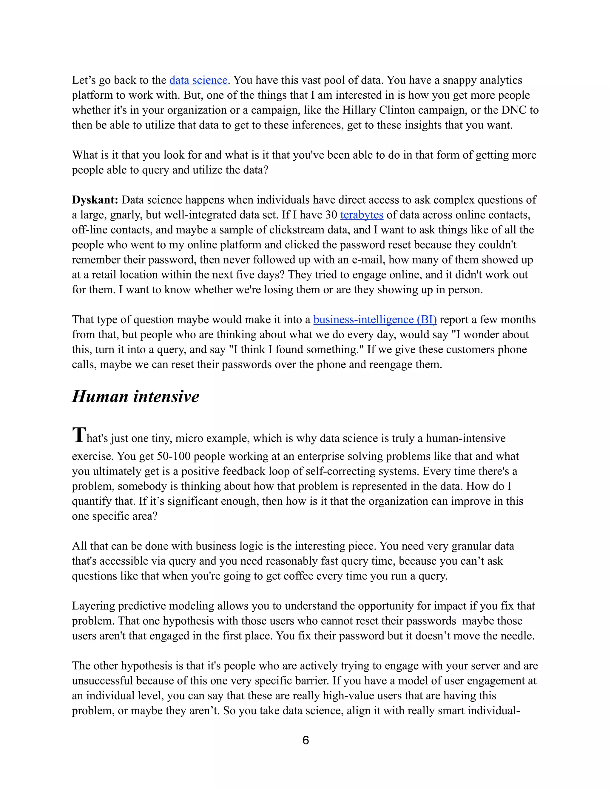 Let’s go back to the data science. You have this vast pool of data. You have a snappy analytics
platform to work with. But, one of the things that I am interested in is how you get more people
whether it's in your organization or a campaign, like the Hillary Clinton campaign, or the DNC to
then be able to utilize that data to get to these inferences, get to these insights that you want.
What is it that you look for and what is it that you've been able to do in that form of getting more
people able to query and utilize the data?
Dyskant: Data science happens when individuals have direct access to ask complex questions of
a large, gnarly, but well-integrated data set. If I have 30 terabytes of data across online contacts,
off-line contacts, and maybe a sample of clickstream data, and I want to ask things like of all the
people who went to my online platform and clicked the password reset because they couldn't
remember their password, then never followed up with an e-mail, how many of them showed up
at a retail location within the next five days? They tried to engage online, and it didn't work out
for them. I want to know whether we're losing them or are they showing up in person.
That type of question maybe would make it into a business-intelligence (BI) report a few months
from that, but people who are thinking about what we do every day, would say "I wonder about
this, turn it into a query, and say "I think I found something." If we give these customers phone
calls, maybe we can reset their passwords over the phone and reengage them.
Human intensive
That's just one tiny, micro example, which is why data science is truly a human-intensive
exercise. You get 50-100 people working at an enterprise solving problems like that and what
you ultimately get is a positive feedback loop of self-correcting systems. Every time there's a
problem, somebody is thinking about how that problem is represented in the data. How do I
quantify that. If it’s significant enough, then how is it that the organization can improve in this
one specific area?
All that can be done with business logic is the interesting piece. You need very granular data
that's accessible via query and you need reasonably fast query time, because you can’t ask
questions like that when you're going to get coffee every time you run a query.
Layering predictive modeling allows you to understand the opportunity for impact if you fix that
problem. That one hypothesis with those users who cannot reset their passwords maybe those
users aren't that engaged in the first place. You fix their password but it doesn’t move the needle.
The other hypothesis is that it's people who are actively trying to engage with your server and are
unsuccessful because of this one very specific barrier. If you have a model of user engagement at
an individual level, you can say that these are really high-value users that are having this
problem, or maybe they aren’t. So you take data science, align it with really smart individual-
6
 
