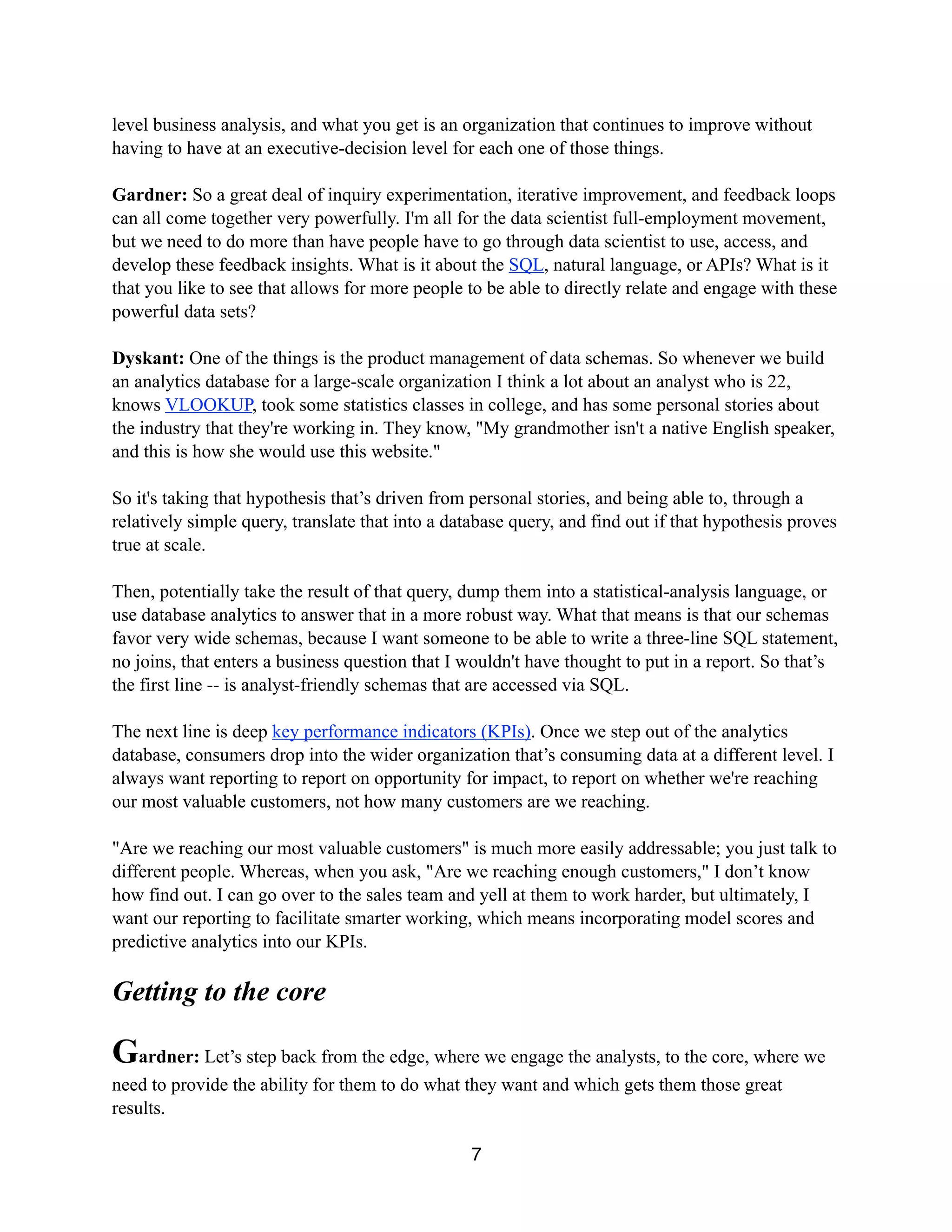 level business analysis, and what you get is an organization that continues to improve without
having to have at an executive-decision level for each one of those things.
Gardner: So a great deal of inquiry experimentation, iterative improvement, and feedback loops
can all come together very powerfully. I'm all for the data scientist full-employment movement,
but we need to do more than have people have to go through data scientist to use, access, and
develop these feedback insights. What is it about the SQL, natural language, or APIs? What is it
that you like to see that allows for more people to be able to directly relate and engage with these
powerful data sets?
Dyskant: One of the things is the product management of data schemas. So whenever we build
an analytics database for a large-scale organization I think a lot about an analyst who is 22,
knows VLOOKUP, took some statistics classes in college, and has some personal stories about
the industry that they're working in. They know, "My grandmother isn't a native English speaker,
and this is how she would use this website."
So it's taking that hypothesis that’s driven from personal stories, and being able to, through a
relatively simple query, translate that into a database query, and find out if that hypothesis proves
true at scale.
Then, potentially take the result of that query, dump them into a statistical-analysis language, or
use database analytics to answer that in a more robust way. What that means is that our schemas
favor very wide schemas, because I want someone to be able to write a three-line SQL statement,
no joins, that enters a business question that I wouldn't have thought to put in a report. So that’s
the first line -- is analyst-friendly schemas that are accessed via SQL.
The next line is deep key performance indicators (KPIs). Once we step out of the analytics
database, consumers drop into the wider organization that’s consuming data at a different level. I
always want reporting to report on opportunity for impact, to report on whether we're reaching
our most valuable customers, not how many customers are we reaching.
"Are we reaching our most valuable customers" is much more easily addressable; you just talk to
different people. Whereas, when you ask, "Are we reaching enough customers," I don’t know
how find out. I can go over to the sales team and yell at them to work harder, but ultimately, I
want our reporting to facilitate smarter working, which means incorporating model scores and
predictive analytics into our KPIs.
Getting to the core
Gardner: Let’s step back from the edge, where we engage the analysts, to the core, where we
need to provide the ability for them to do what they want and which gets them those great
results.
7
 