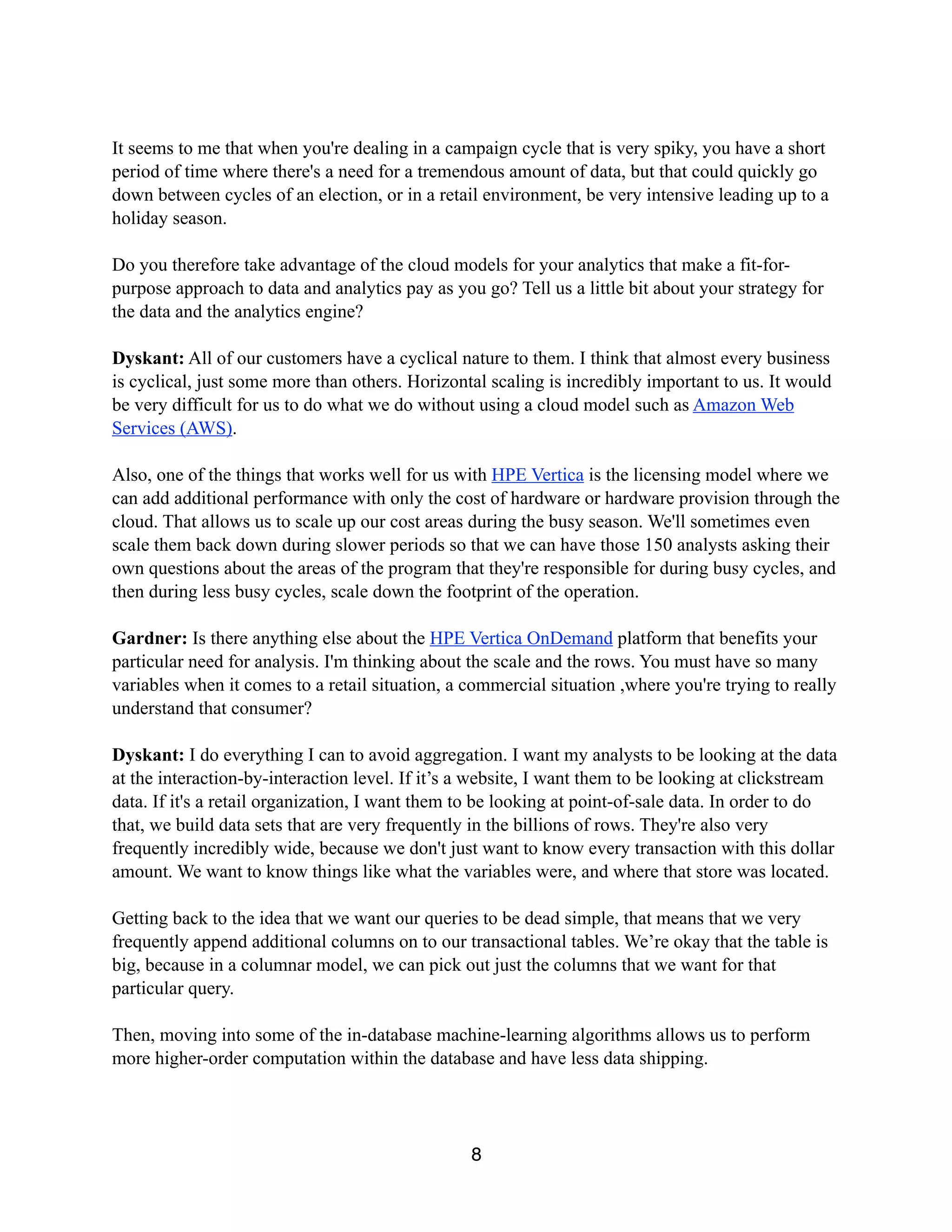 It seems to me that when you're dealing in a campaign cycle that is very spiky, you have a short
period of time where there's a need for a tremendous amount of data, but that could quickly go
down between cycles of an election, or in a retail environment, be very intensive leading up to a
holiday season.
Do you therefore take advantage of the cloud models for your analytics that make a fit-for-
purpose approach to data and analytics pay as you go? Tell us a little bit about your strategy for
the data and the analytics engine?
Dyskant: All of our customers have a cyclical nature to them. I think that almost every business
is cyclical, just some more than others. Horizontal scaling is incredibly important to us. It would
be very difficult for us to do what we do without using a cloud model such as Amazon Web
Services (AWS).
Also, one of the things that works well for us with HPE Vertica is the licensing model where we
can add additional performance with only the cost of hardware or hardware provision through the
cloud. That allows us to scale up our cost areas during the busy season. We'll sometimes even
scale them back down during slower periods so that we can have those 150 analysts asking their
own questions about the areas of the program that they're responsible for during busy cycles, and
then during less busy cycles, scale down the footprint of the operation.
Gardner: Is there anything else about the HPE Vertica OnDemand platform that benefits your
particular need for analysis. I'm thinking about the scale and the rows. You must have so many
variables when it comes to a retail situation, a commercial situation ,where you're trying to really
understand that consumer?
Dyskant: I do everything I can to avoid aggregation. I want my analysts to be looking at the data
at the interaction-by-interaction level. If it’s a website, I want them to be looking at clickstream
data. If it's a retail organization, I want them to be looking at point-of-sale data. In order to do
that, we build data sets that are very frequently in the billions of rows. They're also very
frequently incredibly wide, because we don't just want to know every transaction with this dollar
amount. We want to know things like what the variables were, and where that store was located.
Getting back to the idea that we want our queries to be dead simple, that means that we very
frequently append additional columns on to our transactional tables. We’re okay that the table is
big, because in a columnar model, we can pick out just the columns that we want for that
particular query.
Then, moving into some of the in-database machine-learning algorithms allows us to perform
more higher-order computation within the database and have less data shipping.
8
 