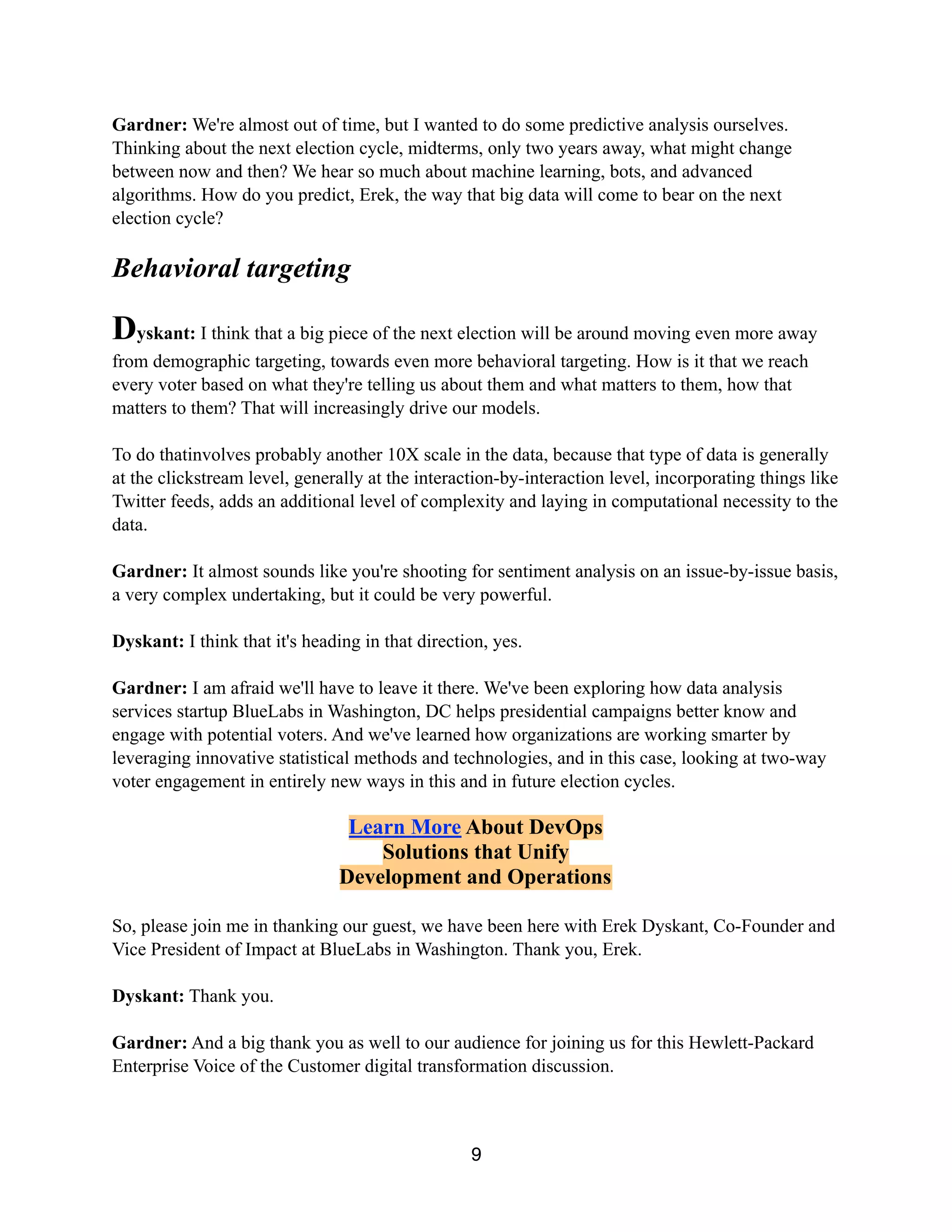 Gardner: We're almost out of time, but I wanted to do some predictive analysis ourselves.
Thinking about the next election cycle, midterms, only two years away, what might change
between now and then? We hear so much about machine learning, bots, and advanced
algorithms. How do you predict, Erek, the way that big data will come to bear on the next
election cycle?
Behavioral targeting
Dyskant: I think that a big piece of the next election will be around moving even more away
from demographic targeting, towards even more behavioral targeting. How is it that we reach
every voter based on what they're telling us about them and what matters to them, how that
matters to them? That will increasingly drive our models.
To do thatinvolves probably another 10X scale in the data, because that type of data is generally
at the clickstream level, generally at the interaction-by-interaction level, incorporating things like
Twitter feeds, adds an additional level of complexity and laying in computational necessity to the
data.
Gardner: It almost sounds like you're shooting for sentiment analysis on an issue-by-issue basis,
a very complex undertaking, but it could be very powerful.
Dyskant: I think that it's heading in that direction, yes.
Gardner: I am afraid we'll have to leave it there. We've been exploring how data analysis
services startup BlueLabs in Washington, DC helps presidential campaigns better know and
engage with potential voters. And we've learned how organizations are working smarter by
leveraging innovative statistical methods and technologies, and in this case, looking at two-way
voter engagement in entirely new ways in this and in future election cycles.
Join myVertica
To Get the Free
HPE Vertica Community Edition
So, please join me in thanking our guest, we have been here with Erek Dyskant, Co-Founder and
Vice President of Impact at BlueLabs in Washington. Thank you, Erek.
Dyskant: Thank you.
Gardner: And a big thank you as well to our audience for joining us for this Hewlett-Packard
Enterprise Voice of the Customer digital transformation discussion.
9
 
