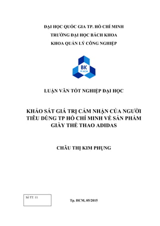 ĐẠI HỌC QUỐC GIA TP. HỒ CHÍ MINH
TRƯỜNG ĐẠI HỌC BÁCH KHOA
KHOA QUẢN LÝ CÔNG NGHIỆP
LUẬN VĂN TỐT NGHIỆP ĐẠI HỌC
KHẢO SÁT GIÁ TRỊ CẢM NHẬN CỦA NGƯỜI
TIÊU DÙNG TP HỒ CHÍ MINH VỀ SẢN PHẨM
GIÀY THỂ THAO ADIDAS
CHÂU THỊ KIM PHỤNG
Tp. HCM, 05/2015
Số TT: 11
 