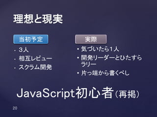 • ３人
• 相互レビュー
• スクラム開発
理想と現実
当初予定 実際
• 気づいたら１人
• 開発リーダーとひたすら
ラリー
• 片っ端から書くべし
JavaScript初心者（再掲）
 