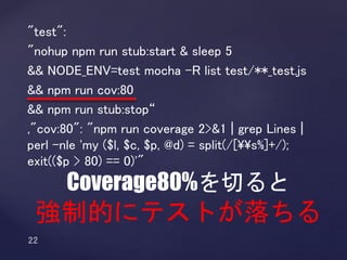"test":
"nohup npm run stub:start & sleep 5
&& NODE_ENV=test mocha -R list test/**_test.js
&& npm run cov:80
&& npm run stub:stop“
,"cov:80": "npm run coverage 2>&1 | grep Lines |
perl -nle 'my ($l, $c, $p, @d) = split(/[¥¥s%]+/);
exit(($p > 80) == 0)'"
Coverage80%を切ると
強制的にテストが落ちる
 