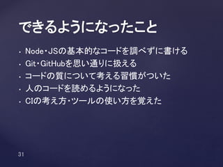 • Node・JSの基本的なコードを調べずに書ける
• Git・GitHubを思い通りに扱える
• コードの質について考える習慣がついた
• 人のコードを読めるようになった
• CIの考え方・ツールの使い方を覚えた
できるようになったこと
 
