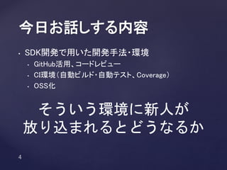 • SDK開発で用いた開発手法・環境
• GitHub活用、コードレビュー
• CI環境（自動ビルド・自動テスト、Coverage）
• OSS化
今日お話しする内容
そういう環境に新人が
放り込まれるとどうなるか
 
