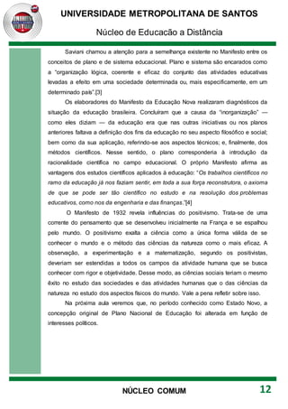 UNIVERSIDADE METROPOLITANA DE SANTOS
Núcleo de Educação a Distância
12
NÚCLEO COMUM
Saviani chamou a atenção para a semelhança existente no Manifesto entre os
conceitos de plano e de sistema educacional. Plano e sistema são encarados como
a “organização lógica, coerente e eficaz do conjunto das atividades educativas
levadas a efeito em uma sociedade determinada ou, mais especificamente, em um
determinado país”.[3]
Os elaboradores do Manifesto da Educação Nova realizaram diagnósticos da
situação da educação brasileira. Concluíram que a causa da “inorganização” —
como eles diziam — da educação era que nas outras iniciativas ou nos planos
anteriores faltava a definição dos fins da educação no seu aspecto filosófico e social;
bem como da sua aplicação, referindo-se aos aspectos técnicos; e, finalmente, dos
métodos científicos. Nesse sentido, o plano corresponderia à introdução da
racionalidade científica no campo educacional. O próprio Manifesto afirma as
vantagens dos estudos científicos aplicados à educação: “Os trabalhos científicos no
ramo da educação já nos faziam sentir, em toda a sua força reconstrutora, o axioma
de que se pode ser tão científico no estudo e na resolução dos problemas
educativos, como nos da engenharia e das finanças.”[4]
O Manifesto de 1932 revela influências do positivismo. Trata-se de uma
corrente do pensamento que se desenvolveu inicialmente na França e se espalhou
pelo mundo. O positivismo exalta a ciência como a única forma válida de se
conhecer o mundo e o método das ciências da natureza como o mais eficaz. A
observação, a experimentação e a matematização, segundo os positivistas,
deveriam ser estendidas a todos os campos da atividade humana que se busca
conhecer com rigor e objetividade. Desse modo, as ciências sociais teriam o mesmo
êxito no estudo das sociedades e das atividades humanas que o das ciências da
natureza no estudo dos aspectos físicos do mundo. Vale a pena refletir sobre isso.
Na próxima aula veremos que, no período conhecido como Estado Novo, a
concepção original de Plano Nacional de Educação foi alterada em função de
interesses políticos.
 