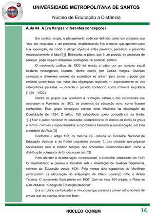 UNIVERSIDADE METROPOLITANA DE SANTOS
Núcleo de Educação a Distância
14
NÚCLEO COMUM
Aula 04_AEra Vargas:diferentes concepções
Em sentido amplo, o planejamento pode ser definido como um processo que
“visa dar respostas a um problema, estabelecendo fins e meios que apontem para
sua superação, de modo a atingir objetivos antes previstos, pensando e prevendo
necessariamente o futuro”[1]. Entretanto, o plano, que é um produto do processo de
planejar, pode adquirir diferentes conotações no contexto político.
O movimento político de 1930 foi levado a cabo por um conjunto social
bastante heterogêneo, liderado, dentre outros, por Getúlio Vargas. Diversas
camadas e diferentes setores da sociedade se uniram para tomar o poder que
estivera concentrado nas mãos das oligarquias regionais — especialmente na dos
cafeicultores paulistas — durante o período conhecido como Primeira República
(1889 – 1930).
Dentre os grupos que apoiaram a revolução, estava o dos educadores que
assinaram o Manifesto de 1932, os pioneiros da educação nova, como ficaram
conhecidos. Este grupo conseguiu exercer certa influência na elaboração da
Constituição de 1934. O artigo 150 estabelecia como competência da União:
“[...] fixar o plano nacional de educação, compreensivo do ensino de todos os graus
e ramos, comuns e especializados; e coordenar e fiscalizar a sua execução, em todo
o território do País.”[2]
Conforme o artigo 152, da mesma Lei, caberia ao Conselho Nacional de
Educação elaborar e ao Poder Legislativo aprovar: “[...] as medidas que julgasse
necessárias para a melhor solução dos problemas educacionais bem como a
distribuição adequada de fundos especiais.”[3]
Para atender a determinação constitucional, o Conselho instaurado em 1931
foi reestruturado e passou a trabalhar sob a orientação de Gustavo Capanema,
ministro da Educação desde 1934. Pelo menos dois signatários do Manifesto
participaram da elaboração do anteprojeto do Plano: Lourenço Filho e Anísio
Teixeira. O documento ficou pronto em 1937. Com os seus 504 artigos, o Plano se
auto-intitulava “Código de Educação Nacional”.
Era um plano centralizador e minucioso que pretendia prever até o número de
provas que as escolas deveriam fazer.
 