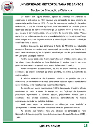 UNIVERSIDADE METROPOLITANA DE SANTOS
Núcleo de Educação a Distância
15
NÚCLEO COMUM
De acordo com alguns analistas, apesar da presença dos pioneiros na
elaboração, o anteprojeto de 1937 revelava uma concepção de plano diferente da
apresentada no Manifesto de 1932. Em vez da busca de racionalização da política
educacional, o que se buscava agora era criar instrumentos de “controle político-
ideológico através da política educacional”.[4] De qualquer modo, o Plano de 1937
não chegou a ser implementado. Em novembro do mesmo ano, Getúlio Vargas
comandou um golpe que deu início a um período ditatorial conhecido como Estado
Novo. Vargas fechou o Congresso Nacional e impôs ao país uma nova Constituição,
conhecida como “a polaca”.
Gustavo Capanema, que continuava à frente do Ministério da Educação,
passou a defender um sentido mais operacional para o plano que deveria servir
como base e roteiro de ações do governo, definidas por uma lei geral do ensino ou
um Código de Educação Nacional.
Porém, na sua gestão não foram elaborados nem o Código nem o plano. Em
vez disso, foram decretadas as Leis Orgânicas do ensino, tratando de modo
particular e ao mesmo tempo articulado, cada nível ou ramo do ensino.
Foram decretadas, sucessivamente, as leis do ensino industrial, do ensino
secundário, do ensino comercial, do ensino primário, do normal e, finalmente, do
ensino agrícola.
A reforma educacional de Capanema obedecia ao princípio de que a
educação é um instrumento do Estado para formar cidadãos aptos a construírem a
nação moderna, como trabalhadores ou como elite dirigente.
De acordo com alguns estudiosos da história da educação brasileira, além de
reestruturar os níveis e ramos do ensino, as Leis Orgânicas de Capanema
procuraram regulamentar o cotidiano escolar, prescrevendo normas para a
construção dos prédios escolares, disciplina, comportamento no recreio,
programação curricular ou métodos de leitura.
Você seria capaz de estabelecer as diferenças entre “controle” e
“planejamento”? Procure considerar também os eventuais pontos em comum.
Na próxima aula veremos mais uma alteração na concepção de Plano
Nacional de Educação ocorrida no período denominado Segunda República (1946 -
1964).
 