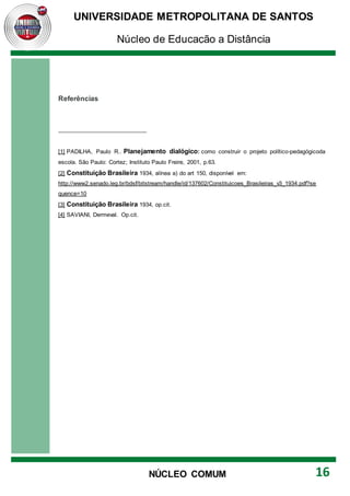 UNIVERSIDADE METROPOLITANA DE SANTOS
Núcleo de Educação a Distância
16
NÚCLEO COMUM
Referências
[1] PADILHA, Paulo R.. Planejamento dialógico: como construir o projeto político-pedagógicoda
escola. São Paulo: Cortez; Instituto Paulo Freire, 2001, p.63.
[2] Constituição Brasileira 1934, alínea a) do art 150, disponível em:
http://www2.senado.leg.br/bdsf/bitstream/handle/id/137602/Constituicoes_Brasileiras_v3_1934.pdf?se
quence=10
[3] Constituição Brasileira 1934, op.cit.
[4] SAVIANI, Dermeval. Op.cit.
 
