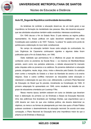 UNIVERSIDADE METROPOLITANA DE SANTOS
Núcleo de Educação a Distância
17
NÚCLEO COMUM
Aula 05_Segunda República:continuidade democrática
As tentativas de controlar a educação devem-se, de um modo geral, a sua
importância na formação da mentalidade das pessoas. Mas, não devemos esquecer
que nas atividades educativas também estão envolvidos interesses econômicos.
Em 1945 deu-se o fim do Estado Novo. O país retornou ao regime político
representativo. As forças políticas em ação decidiram estabelecer uma nova
Constituição para substituir a de 1937. Todavia, “a polaca” foi usada como ponto de
partida para a elaboração do novo texto constitucional.
No campo da educação também houve certa solução de continuidade. As
Leis Orgânicas de Capanema continuaram vigentes e algumas delas foram
publicadas após o fim do Estado Novo, em 1946.
Outra realidade que permaneceu foi a influência do grupo de educadores
conhecido como os pioneiros da Escola Nova — os mesmos do Manifesto.Nesse
período, assim como nos períodos anteriores, o debate educacional foi marcado
pelas disputas entre os pioneiros e os católicos. Os pioneiros defendiam a educação
gratuita, obrigatória, neutra, leiga, única, mista e oferecida pelo Estado. Os católicos
eram contra o monopólio do Estado e a favor da liberdade de ensino e do ensino
religioso. Esse e outros conflitos marcaram as discussões sobre educação e
retardaram a elaboração do que viria a ser, efetivamente, o primeiro Plano Nacional
de Educação do Brasil que foi previsto, inicialmente na Constituição de 1946. O
primeiro anteprojeto foi apresentado em 1948, como resultado do trabalho de um
grupo de educadores orientados por Lourenço Filho.
Nessa mesma época, também estavam em curso os debates que deveriam
levar à elaboração da primeira Lei de Diretrizes e Bases da Educação Nacional.
Uma das polêmicas fora levantada por Santiago Dantas, que argumentava que a
LDB deveria ser mais do que uma moldura jurídica; ela deveria determinar os
objetivos, os meios e as formas de planejamento por meio das quais o Poder Público
pudesse coordenar o desenvolvimento da educação nacional. De acordo com essa
concepção, o Plano Nacional de Educação teria uma importância maior do que a
própria Lei de Diretrizes e Bases.[1]
 