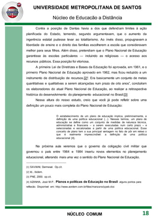 UNIVERSIDADE METROPOLITANA DE SANTOS
Núcleo de Educação a Distância
18
NÚCLEO COMUM
Contra a posição de Dantas havia a dos que defendiam limites à ação
planificada do Estado, temendo, segundo argumentavam, que o aumento da
ingerência estatal pudesse levar ao totalitarismo. Ao invés disso, propugnavam a
liberdade de ensino e o direito das famílias escolherem a escola que consideravam
melhor para seus filhos. Além disso, pretendiam que o Plano Nacional de Educação
garantisse às escolas particulares — incluindo as religiosas — o acesso aos
recursos públicos. Essa posição foi vitoriosa.
A primeira Lei de Diretrizes e Bases da Educação foi aprovada, em 1961, e o
primeiro Plano Nacional de Educação aprovado em 1962, mas ficou reduzido a um
instrumento de distribuição de recursos.[2]“. Era basicamente um conjunto de metas
quantitativas e qualitativas a serem alcançadas num prazo de oito anos”, concluíram
os elaboradores do atual Plano Nacional de Educação, ao realizar a retrospectiva
histórica do desenvolvimento do planejamento educacional no Brasil.[3]
Nessa altura do nosso estudo, creio que você já pode refletir sobre uma
definição um pouco mais completa do Plano Nacional de Educação:
O estabelecimento de um plano de educação implica, preliminarmente, a
definição de uma política educacional (...). Nesses termos, um plano de
educação se define como um conjunto de medidas de natureza técnica,
administrativa e financeira – a serem executadas num certo prazo – e
selecionadas e escalonadas a partir de uma política educacional. Esse
conceito de plano tem a sua principal vantagem no fato de pôr em relevo o
que é realmente imprescindível: a definição de uma política
educacional [4].
Na próxima aula veremos que o governo da coligação civil militar que
governou o país entre 1964 e 1984 inseriu novos elementos no planejamento
educacional, alterando mais uma vez o sentido do Plano Nacional de Educação.
[1] SAVIANI, Dermeval. Op.cit.
[2] Id., ibidem.
[3] PNE, 2000. op.cit.
[4] AZANHA, José M.P.. Planos e políticas de Educação no Brasil: alguns pontos para
reflexão. Disponível em: http://www.aordem.com.br/fdes/manzano/ppeb.doc
 