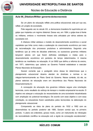 UNIVERSIDADE METROPOLITANA DE SANTOS
Núcleo de Educação a Distância
19
NÚCLEO COMUM
Aula 06_Ditadura Militar:governo da tecnocracia
Se um plano de educação reflete uma política educacional, esta por sua vez,
reflete um projeto de sociedade.
Pela segunda vez no século XX, a democracia brasileira foi suprimida por um
golpe que implantou um regime ditatorial. Dessa vez, em 1964, o golpe teve à frente
os militares, embora o movimento tivesse sido articulado por vários setores da
sociedade civil.
A ditadura militar adotava o modelo de desenvolvimento econômico e social
capitalista que tinha como meta a aceleração do crescimento econômico por meio
da racionalização dos processos produtivos e administrativos. Seguindo uma
tendência que já vinha de décadas anteriores, os sucessivos governos militares
lançaram planos em que foram definidas estratégias e metas para o
desenvolvimento econômico em períodos de tempo determinados. A mesma
tendência se manifestou na educação. A Lei 5692 que definiu a reforma do ensino,
em 1971, determinou que caberia ao Governo Federal estabelecer e executar
Planos Nacionais de Educação.
Saviani comenta que o parágrafo único dessa lei determinava que o
planejamento educacional deveria atender às diretrizes e normas e se
integrar harmonicamente ao Plano Geral do Governo. Nesse contexto, diz ele, os
planos setoriais de educação eram em decorrência dos Planos Nacionais de
Desenvolvimento.[1]
A concepção de educação dos governos militares seguia uma orientação
tecnicista, como resultado do esforço de transpor o modelo empresarial na escola. O
objetivo era adequar a educação às necessidades de uma sociedade industrializada
com ampliação do potencial tecnológico. De acordo com esse objetivo e com essa
orientação, os educadores foram substituídos pelos tecnocratas na elaboração do
planejamento educacional.
Comparando as ideia de plano do período de 1932 a 1962 com as
desenvolvidas no período posterior até 1985, Saviani conclui que, no primeiro
período, “o plano era entendido, grosso modo, como um instrumento de introdução
da racionalidade científica na educação sob a égide da concepção escolanovista”;
 