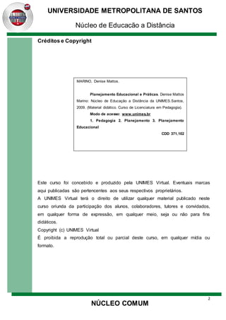 2
UNIVERSIDADE METROPOLITANA DE SANTOS
Núcleo de Educação a Distância
NÚCLEO COMUM
Créditos e Copyright
Este curso foi concebido e produzido pela UNIMES Virtual. Eventuais marcas
aqui publicadas são pertencentes aos seus respectivos proprietários.
A UNIMES Virtual terá o direito de utilizar qualquer material publicado neste
curso oriunda da participação dos alunos, colaboradores, tutores e convidados,
em qualquer forma de expressão, em qualquer meio, seja ou não para fins
didáticos.
Copyright (c) UNIMES Virtual
É proibida a reprodução total ou parcial deste curso, em qualquer mídia ou
formato.
MARINO, Denise Mattos.
Planejamento Educacional e Práticas. Denise Mattos
Marino: Núcleo de Educação a Distância da UNIMES.Santos,
2009. (Material didático. Curso de Licenciatura em Pedagogia).
Modo de acesso: www.unimes.br
1. Pedagogia 2. Planejamento 3. Planejamento
Educacional
CDD 371.102
 