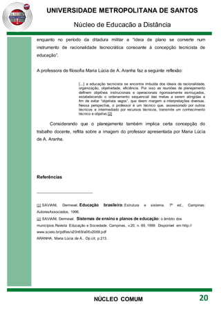 UNIVERSIDADE METROPOLITANA DE SANTOS
Núcleo de Educação a Distância
20
NÚCLEO COMUM
enquanto no período da ditadura militar a “ideia de plano se converte num
instrumento de racionalidade tecnocrática consoante à concepção tecnicista de
educação”.
A professora de filosofia Maria Lúcia de A. Aranha faz a seguinte reflexão:
[...] a educação tecnicista se encontra imbuída dos ideais de racionalidade,
organização, objetividade, eficiência. Por isso as reuniões de planejamento
definem objetivos instrucionais e operacionais rigorosamente esmiuçados,
estabelecendo o ordenamento sequencial das metas a serem atingidas a
fim de evitar “objetivos vagos”, que deem margem a interpretações diversas.
Nessa perspectiva, o professor é um técnico que, assessorado por outros
técnicos e intermediado por recursos técnicos, transmite um conhecimento
técnico e objetivo.[2]
Considerando que o planejamento também implica certa concepção do
trabalho docente, reflita sobre a imagem do professor apresentada por Maria Lúcia
de A. Aranha.
Referências
[1] SAVIANI, Dermeval. Educação brasileira: Estrutura e sistema. 7ª ed., Campinas:
AutoresAssociados, 1996.
[2] SAVIANI, Dermeval. Sistemas de ensino e planos de educação: o âmbito dos
municípios.Revista Educação e Sociedade. Campinas, v.20, n. 69, 1999. Disponível em http://
www.scielo.br/pdf/es/v20n69/a06v2069.pdf
ARANHA, Maria Lúcia de A.. Op.cit, p.213.
 