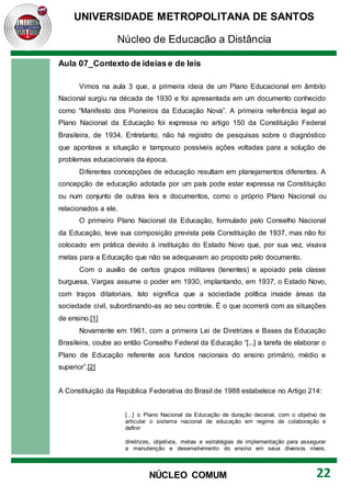 UNIVERSIDADE METROPOLITANA DE SANTOS
Núcleo de Educação a Distância
22
NÚCLEO COMUM
Aula 07_Contexto de ideias e de leis
Vimos na aula 3 que, a primeira ideia de um Plano Educacional em âmbito
Nacional surgiu na década de 1930 e foi apresentada em um documento conhecido
como “Manifesto dos Pioneiros da Educação Nova”. A primeira referência legal ao
Plano Nacional da Educação foi expressa no artigo 150 da Constituição Federal
Brasileira, de 1934. Entretanto, não há registro de pesquisas sobre o diagnóstico
que apontava a situação e tampouco possíveis ações voltadas para a solução de
problemas educacionais da época.
Diferentes concepções de educação resultam em planejamentos diferentes. A
concepção de educação adotada por um país pode estar expressa na Constituição
ou num conjunto de outras leis e documentos, como o próprio Plano Nacional ou
relacionados a ele.
O primeiro Plano Nacional da Educação, formulado pelo Conselho Nacional
da Educação, teve sua composição prevista pela Constituição de 1937, mas não foi
colocado em prática devido à instituição do Estado Novo que, por sua vez, visava
metas para a Educação que não se adequavam ao proposto pelo documento.
Com o auxílio de certos grupos militares (tenentes) e apoiado pela classe
burguesa, Vargas assume o poder em 1930, implantando, em 1937, o Estado Novo,
com traços ditatoriais. Isto significa que a sociedade política invade áreas da
sociedade civil, subordinando-as ao seu controle. É o que ocorrerá com as situações
de ensino.[1]
Novamente em 1961, com a primeira Lei de Diretrizes e Bases da Educação
Brasileira, coube ao então Conselho Federal da Educação “[...] a tarefa de elaborar o
Plano de Educação referente aos fundos nacionais do ensino primário, médio e
superior”.[2]
A Constituição da República Federativa do Brasil de 1988 estabelece no Artigo 214:
[...] o Plano Nacional da Educação de duração decenal, com o objetivo de
articular o sistema nacional de educação em regime de colaboração e
definir
diretrizes, objetivos, metas e estratégias de implementação para assegurar
a manutenção e desenvolvimento do ensino em seus diversos níveis,
 