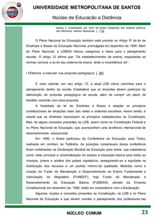 UNIVERSIDADE METROPOLITANA DE SANTOS
Núcleo de Educação a Distância
23
NÚCLEO COMUM
etapas e modalidades por meio de ações integradas dos poderes públicos
das diferentes esferas federativas [...] [3]
O Plano Nacional da Educação também está previsto no Artigo 9º da lei de
Diretrizes e Bases da Educação Nacional, promulgada em dezembro de 1996. Além
do Plano Nacional, a LDBEN indicou categorias e níveis para o planejamento
escolar. O artigo 12 afirma que: ”Os estabelecimentos de ensino, respeitadas as
normas comuns e as do seu sistema de ensino, terão a incumbência de”:
• I-Elaborar e executar sua proposta pedagógica [...][4]
E mais adiante, em seu artigo 13, a atual LDB indica caminhos para o
planejamento dentro da escola. Estabelece que os docentes devem participar da
elaboração da proposta pedagógica da escola, além de cumprir um plano de
trabalho coerente com essa proposta.
A finalidade da lei de Diretrizes e Bases é adaptar os princípios
constitucionais às situações reais das redes e sistemas escolares. Assim sendo, é
natural que as diretrizes reproduzam os princípios estabelecidos na Constituição.
Mas, há alguns conceitos presentes na LDB, assim como na Constituição Federal e
no Plano Nacional de Educação, que acompanham uma tendência internacional de
desenvolvimento educacional.
Em 1990, o Brasil participou da Conferência de Educação para Todos,
realizada em Jomtien, na Tailândia. As posições consensuais dessa conferência
foram sintetizadas na Declaração Mundial de Educação para todos, que estabelecia
como meta principal a universalização do acesso à educação básica para todas as
crianças, jovens e adultos dos países signatários, assegurando-se a equidade na
distribuição dos recursos e um padrão mínimo de qualidade. Medidas como a
criação do Fundo de Manutenção e Desenvolvimento do Ensino Fundamental e
Valorização do Magistério (FUNDEF), hoje Fundo de Manutenção e
Desenvolvimento da Educação Básica (FUNDEB), através da Emenda
Constitucional em dezembro de, 1996, estão em consonância com a Declaração.
Algumas noções e conceitos presentes na Constituição, na LDB e no Plano
Nacional de Educação e que devem orientar o planejamento dos professores nas
 