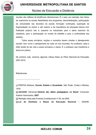 UNIVERSIDADE METROPOLITANA DE SANTOS
Núcleo de Educação a Distância
24
NÚCLEO COMUM
escolas são reflexos de tendências internacionais. É o caso, por exemplo, das ideias
de autonomia na escola, flexibilidade dos programas, descentralização, participação
da comunidade nas decisões da escola, formação continuada, superação da
fragmentação no ensino e até mesmo a da importância da educação básica com
finalidade própria, isto é, preparar os educandos para o pleno exercício da
cidadania, para a participação no mundo do trabalho e para a continuidade dos
estudos.
Todos esses princípios, noções e conceitos devem orientar o planejamento
escolar, bem como o planejamento de cada um dos docentes. Ao professor, cabe a
difícil tarefa de dar vida a esses princípios e ideias. É o professor que transforma a
teoria em prática.
Na próxima aula, veremos algumas críticas feitas ao Plano Nacional de Educação
2001-2010.
Referências
[1] FREITAG Bárbara. Escola, Estado e Sociedade. São Paulo: Cortez e Moraes,
1979.
[2] SAVIANI, Demerval. História das idéias pedagógicas no Brasil. Campinas:
Autores Associados, 2007.
[3] Redação dada pela Emenda Constitucional nº 59, de 2009.
[4] Lei de Diretrizes e Bases da Educação Nacional – 9394/96.
 
