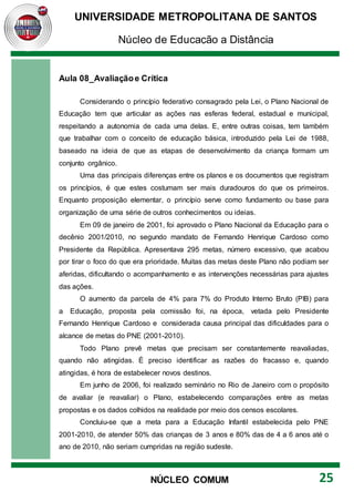 UNIVERSIDADE METROPOLITANA DE SANTOS
Núcleo de Educação a Distância
25
NÚCLEO COMUM
Aula 08_Avaliaçãoe Crítica
Considerando o princípio federativo consagrado pela Lei, o Plano Nacional de
Educação tem que articular as ações nas esferas federal, estadual e municipal,
respeitando a autonomia de cada uma delas. E, entre outras coisas, tem também
que trabalhar com o conceito de educação básica, introduzido pela Lei de 1988,
baseado na ideia de que as etapas de desenvolvimento da criança formam um
conjunto orgânico.
Uma das principais diferenças entre os planos e os documentos que registram
os princípios, é que estes costumam ser mais duradouros do que os primeiros.
Enquanto proposição elementar, o princípio serve como fundamento ou base para
organização de uma série de outros conhecimentos ou ideias.
Em 09 de janeiro de 2001, foi aprovado o Plano Nacional da Educação para o
decênio 2001/2010, no segundo mandato de Fernando Henrique Cardoso como
Presidente da República. Apresentava 295 metas, número excessivo, que acabou
por tirar o foco do que era prioridade. Muitas das metas deste Plano não podiam ser
aferidas, dificultando o acompanhamento e as intervenções necessárias para ajustes
das ações.
O aumento da parcela de 4% para 7% do Produto Interno Bruto (PIB) para
a Educação, proposta pela comissão foi, na época, vetada pelo Presidente
Fernando Henrique Cardoso e considerada causa principal das dificuldades para o
alcance de metas do PNE (2001-2010).
Todo Plano prevê metas que precisam ser constantemente reavaliadas,
quando não atingidas. É preciso identificar as razões do fracasso e, quando
atingidas, é hora de estabelecer novos destinos.
Em junho de 2006, foi realizado seminário no Rio de Janeiro com o propósito
de avaliar (e reavaliar) o Plano, estabelecendo comparações entre as metas
propostas e os dados colhidos na realidade por meio dos censos escolares.
Concluiu-se que a meta para a Educação Infantil estabelecida pelo PNE
2001-2010, de atender 50% das crianças de 3 anos e 80% das de 4 a 6 anos até o
ano de 2010, não seriam cumpridas na região sudeste.
 