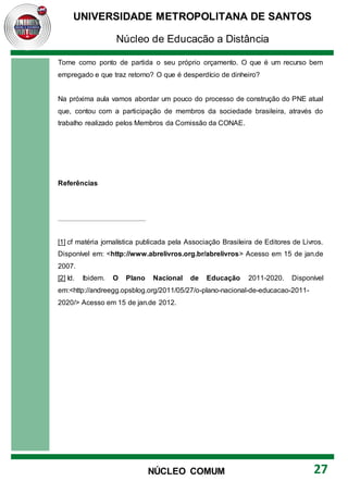 UNIVERSIDADE METROPOLITANA DE SANTOS
Núcleo de Educação a Distância
27
NÚCLEO COMUM
Tome como ponto de partida o seu próprio orçamento. O que é um recurso bem
empregado e que traz retorno? O que é desperdício de dinheiro?
Na próxima aula vamos abordar um pouco do processo de construção do PNE atual
que, contou com a participação de membros da sociedade brasileira, através do
trabalho realizado pelos Membros da Comissão da CONAE.
Referências
[1] cf matéria jornalística publicada pela Associação Brasileira de Editores de Livros.
Disponível em: <http://www.abrelivros.org.br/abrelivros> Acesso em 15 de jan.de
2007.
[2] Id. Ibidem. O Plano Nacional de Educação 2011-2020. Disponível
em:<http://andreegg.opsblog.org/2011/05/27/o-plano-nacional-de-educacao-2011-
2020/> Acesso em 15 de jan.de 2012.
 