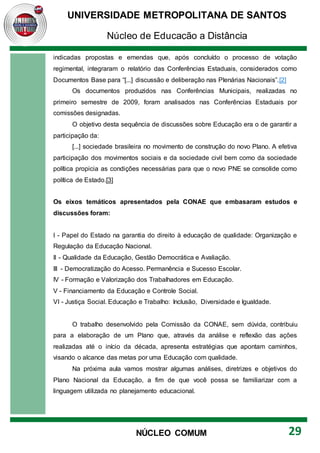 UNIVERSIDADE METROPOLITANA DE SANTOS
Núcleo de Educação a Distância
29
NÚCLEO COMUM
indicadas propostas e emendas que, após concluído o processo de votação
regimental, integraram o relatório das Conferências Estaduais, considerados como
Documentos Base para “[...] discussão e deliberação nas Plenárias Nacionais”.[2]
Os documentos produzidos nas Conferências Municipais, realizadas no
primeiro semestre de 2009, foram analisados nas Conferências Estaduais por
comissões designadas.
O objetivo desta sequência de discussões sobre Educação era o de garantir a
participação da:
[...] sociedade brasileira no movimento de construção do novo Plano. A efetiva
participação dos movimentos sociais e da sociedade civil bem como da sociedade
política propicia as condições necessárias para que o novo PNE se consolide como
política de Estado.[3]
Os eixos temáticos apresentados pela CONAE que embasaram estudos e
discussões foram:
I - Papel do Estado na garantia do direito à educação de qualidade: Organização e
Regulação da Educação Nacional.
II - Qualidade da Educação, Gestão Democrática e Avaliação.
III - Democratização do Acesso. Permanência e Sucesso Escolar.
IV - Formação e Valorização dos Trabalhadores em Educação.
V - Financiamento da Educação e Controle Social.
VI - Justiça Social. Educação e Trabalho: Inclusão, Diversidade e Igualdade.
O trabalho desenvolvido pela Comissão da CONAE, sem dúvida, contribuiu
para a elaboração de um Plano que, através da análise e reflexão das ações
realizadas até o início da década, apresenta estratégias que apontam caminhos,
visando o alcance das metas por uma Educação com qualidade.
Na próxima aula vamos mostrar algumas análises, diretrizes e objetivos do
Plano Nacional da Educação, a fim de que você possa se familiarizar com a
linguagem utilizada no planejamento educacional.
 